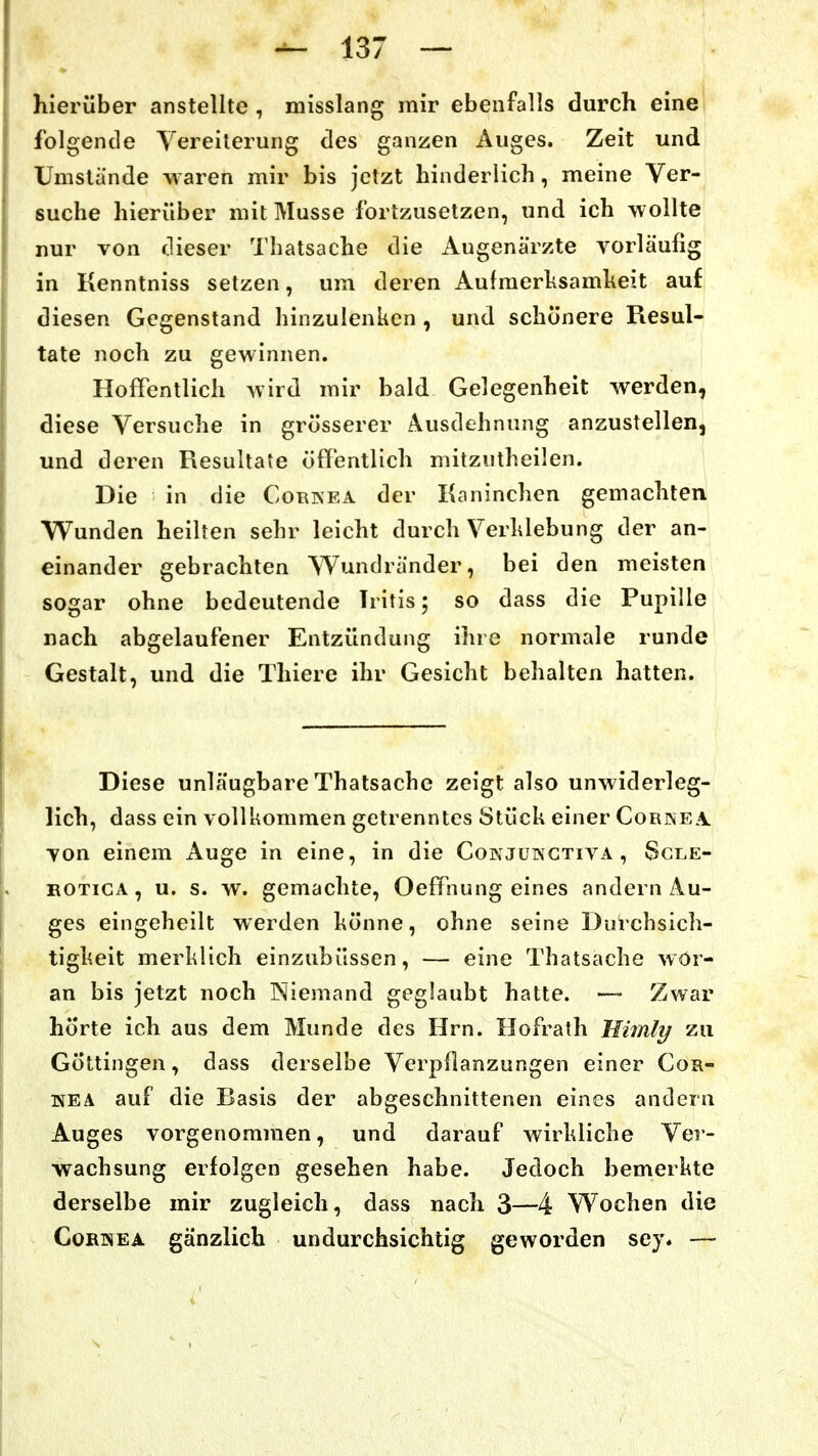 hierüber anstellte , misslang mir ebenfalls durch eine folgende Vereiterung des ganzen Auges. Zeit und Umstände waren mir bis jetzt hinderlich, meine Ver- suche hierüber mit Müsse fortzusetzen, und ich Avollte nur von dieser Thatsache die Augenärzte vorläufig in Kenntniss setzen, um deren Aufraerhsamheit auf diesen Gegenstand hinzulenken , und schönere Resul- tate noch zu gewinnen. Hoffentlich wird mir bald Gelegenheit werden, diese Versuche in grösserer Ausdehnung anzustellen, und deren Resultate öffentlich mitzntheilen. Die in die Corkea der Kaninchen gemachten Wunden heilten sehr leicht durch Verhiebung der an- einander gebrachten Wundränder, bei den meisten sogar ohne bedeutende Iritis 5 so dass die Pupille nach abgelaufener Entzündung ihre normale runde Gestalt, und die Thiere ihr Gesicht behalten hatten. Diese unläugbare Thatsache zeigt also unwiderleg- lich, dass ein vollkommen getrenntes Stück einer Corkea. von einem Auge in eine, in die Cokjükctiva , Scle- BOTiCA, u. s. w. gemachte, Oeffnung eines andern Au- ges eingeheilt werden könne, ohne seine Durchsich- tigkeit merklich einzubüssen, — eine Thatsache wor- an bis jetzt noch Niemand geglaubt hatte. — Zwar hörte ich aus dem Munde des Hrn. Hofrath Himly zu Göttingen, dass derselbe Verpflanzungen einer Cor- nea auf die Basis der abgeschnittenen eines andern Auges vorgenommen, und darauf wirkliche Ver- wachsung erfolgen gesehen habe. Jedoch bemerkte derselbe mir zugleich, dass nach 3—4 Wochen die CoRHEA gänzlich undurchsichtig geworden sey. —