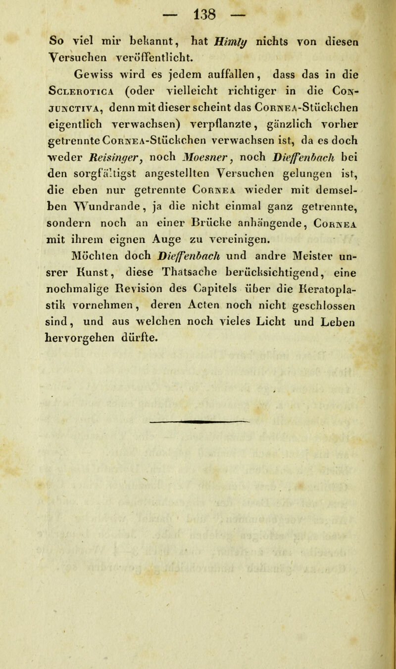 So viel mir bekannt, hat Himli^ nichts von diesen Versuchen veröffentlicht. Gewiss wird es jedem auffallen, dass das in die ScLEROTicA (oder vielleicht richtiger in die Con- jüKCTiVA, denn mit dieser scheint das CoRNEA-Stüchchen eigentlich verwachsen) verpflanzte, gänzlich vorher getrennte CoRivEA-Stückchen verwachsen ist, da es doch -weder Reisinger, noch Moesner, noch Bieffenhach bei den sorgfältigst angestellten Versuchen gelungen ist, die eben nur getrennte Cornea wieder mit demsel- ben Wundrande, ja die nicht einmal ganz getrennte, sondern noch an einer Brücke anhängende, Cornea mit ihrem eignen Auge zu vereinigen. Möchten doch Diefenbach und andre Meister un- srer Kunst, diese Thatsache berücksichtigend, eine nochmalige Revision des Capitels über die Keratopla- stik vornehmen, deren Acten noch nicht geschlossen sind, und aus welchen noch vieles Licht und Leben hervorgehen dürfte. 4