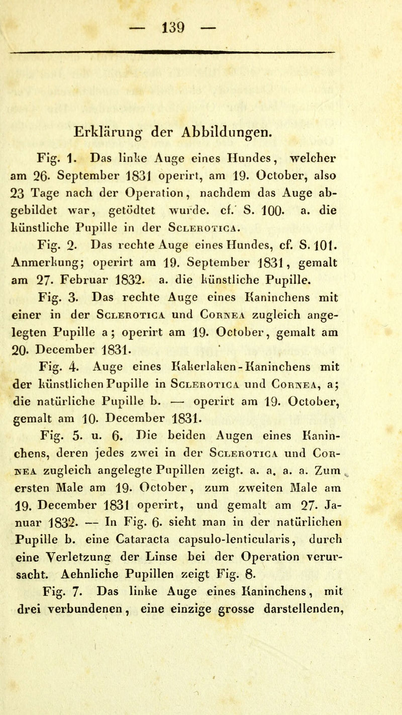 Erklärung der Abbildungen. Fig. 1. Das linlie Auge eines Hundes, welcher am 26- September 1831 operirt, am 19. October, also 23 Tage nach der Operation, nachdem das Auge ab- gebildet war, getödtet wurde, cf. S. lOO« die liünstliche Pupille in der Sclerotiga. Fig. 2- Das rechte Auge eines Hundes, cf. S. 101. Anmerliung; operirt am 19. September 1831, gemalt am 27- Februar 1832. a. die hünstiiche Pupille. Fig. 3. Das rechte Auge eines Kaninchens mit einer in der Sclerotiga und Cornea zugleich ange- legten Pupille a; operirt am 19. October, gemalt am 20- December 1831. Fig. 4. Auge eines Kaheilaken-Kaninchens mit der liünstlichen Pupille in Sclerotiga und Cornea, a; die natürliche Pupille b. — operirt am 19. October, gemalt am 10- December 1831. Fig. 5. u. 6. Die beiden Augen eines Kanin- chens, deren jedes zwei in der Sclerotiga und Cor- ifEA zugleich angelegte Pupillen zeigt, a. a. a. a. Zum ersten Male am 19. October, zum zweiten Male am 19. December 1831 operirt, und gemalt am 27- Ja- nuar 1832. — In Fig. 6« sieht man in der natürlichen Pupille b. eine Cataracta capsulo-lenticularis, durch eine Verletzung der Linse bei der Operation verur- sacht. Aehnliche Pupillen zeigt Fig. 6. Fig. 7. Das linke Auge eines Kaninchens, mit drei verbundenen, eine einzige grosse darstellenden,