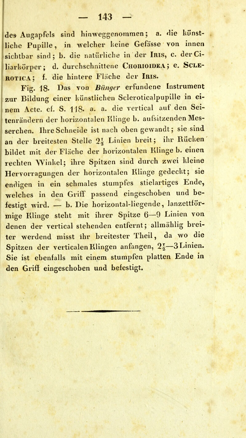 des Augapfels sind hinweggenommen; a. die künst- liche Pupille, in welcher heine Gefässe von innen sichtbar sind; b. die natürliche in der Iris, c. derCi- liarkörper; d. durchschnittene Chouioidea; e. SCLE- KOTICA; f. die hintere Flache der Iris. Fig. 18. I^as von Biinger erfundene Instrument zur Bildung einer künstlichen Scieroticalpupille in ei- nem Acte. cf. S. 118. a. a. die vertical auf den Sei- tenrändern der horizontalen Klinge b. aufsitzenden Mes- serchen. Ihre Schneide ist nach oben gewandt; sie sind an der breitesten Stelle 2J Linien breit; ihr Rücken bildet mit der Flache der horizontalen Klinge b. einea rechten Winkel; ihre Spitzen sind durch zwei kleine Hervorragungen der horizontalen Klinge gedeckt; sie endigen in ein schmales stumpfes stielartiges Ende, welches in den Griff passend eingeschoben und be- festigt wird. — b. Die horizontal-liegende, lanzettför- mige Klinge steht mit ihrer Spitze 6—9 Linien von denen der vertical stehenden entfernt; allmählig brei- ter werdend misst ihr breitester Theil, da wo die Spitzen der verticalen Klingen anfangen, 2~—3 Linien. Sie ist ebenfalls mit einem stumpfen platten Ende in den Griff eingeschoben und befestigt.