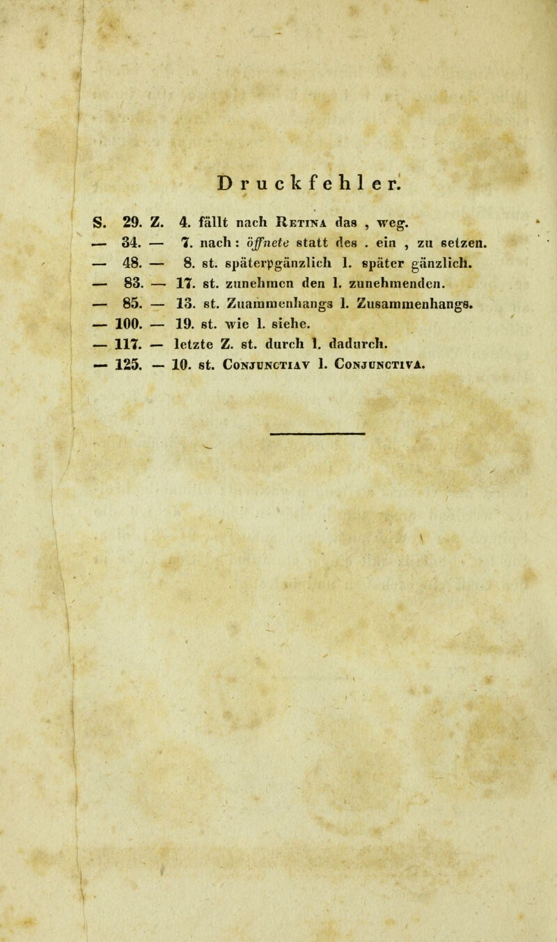 Druckfehler. S. 29. Z. 4. fällt nach Retina das , weg. — 34. — 7. nach: öffnete statt des . ein , zu setzen. — 48. — 8. st. späterpgänzlich 1. später gänzlich. — 83. — 17. st. zunehmen den 1. zunehmenden. — 85. — 13. st. Zuamraenhangs 1. Zusammenhangs. — 100. — 19. St. wie 1. siehe. — 117. — letzte Z. st. durch 1. dadurch.