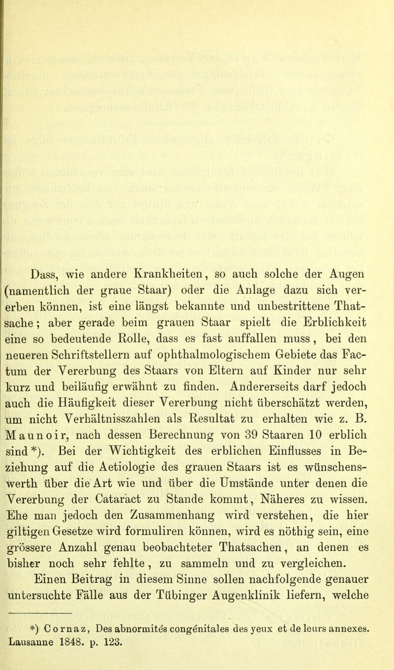 Dass, wie andere Krankheiten, so auch solche der Augen (namentlich der graue Staar) oder die Anlage dazu sich ver- erben können, ist eine längst bekannte und unbestrittene That- sache; aber gerade beim grauen Staar spielt die Erblichkeit eine so bedeutende Rolle, dass es fast auffallen muss, bei den neueren Schriftstellern auf ophthalmologischem Gebiete das Fac- tum der Vererbung des Staars von Eltern auf Kinder nur sehr kurz und beiläufig erwähnt zu finden. Andererseits darf jedoch auch die Häufigkeit dieser Vererbung nicht überschätzt werden, um nicht Verhältnisszahlen als Resultat zu erhalten wie z. B. Maunoir, nach dessen Berechnung von 39 Staaren 10 erblich sind *). Bei der Wichtigkeit des erblichen Einflusses in Be- ziehung auf die Aetiologie des grauen Staars ist es wünschens- werth über die Art wie und über die Umstände unter denen die Vererbung der Cataract zu Stande kommt. Näheres zu wissen. Ehe man jedoch den Zusammenhang wird verstehen, die hier giltigen Gesetze wird formuliren können, wird es nöthig sein, eine grössere Anzahl genau beobachteter Thatsachen, an denen es bisher noch sehr fehlte , zu sammeln und zu vergleichen. Einen Beitrag in diesem Sinne sollen nachfolgende genauer untersuchte Fälle aus der Tübinger Augenklinik liefern, welche *) Cornaz, Des abnormites congenitales des yenx et de leurs annexes. Lausanne 1848. p. 123.