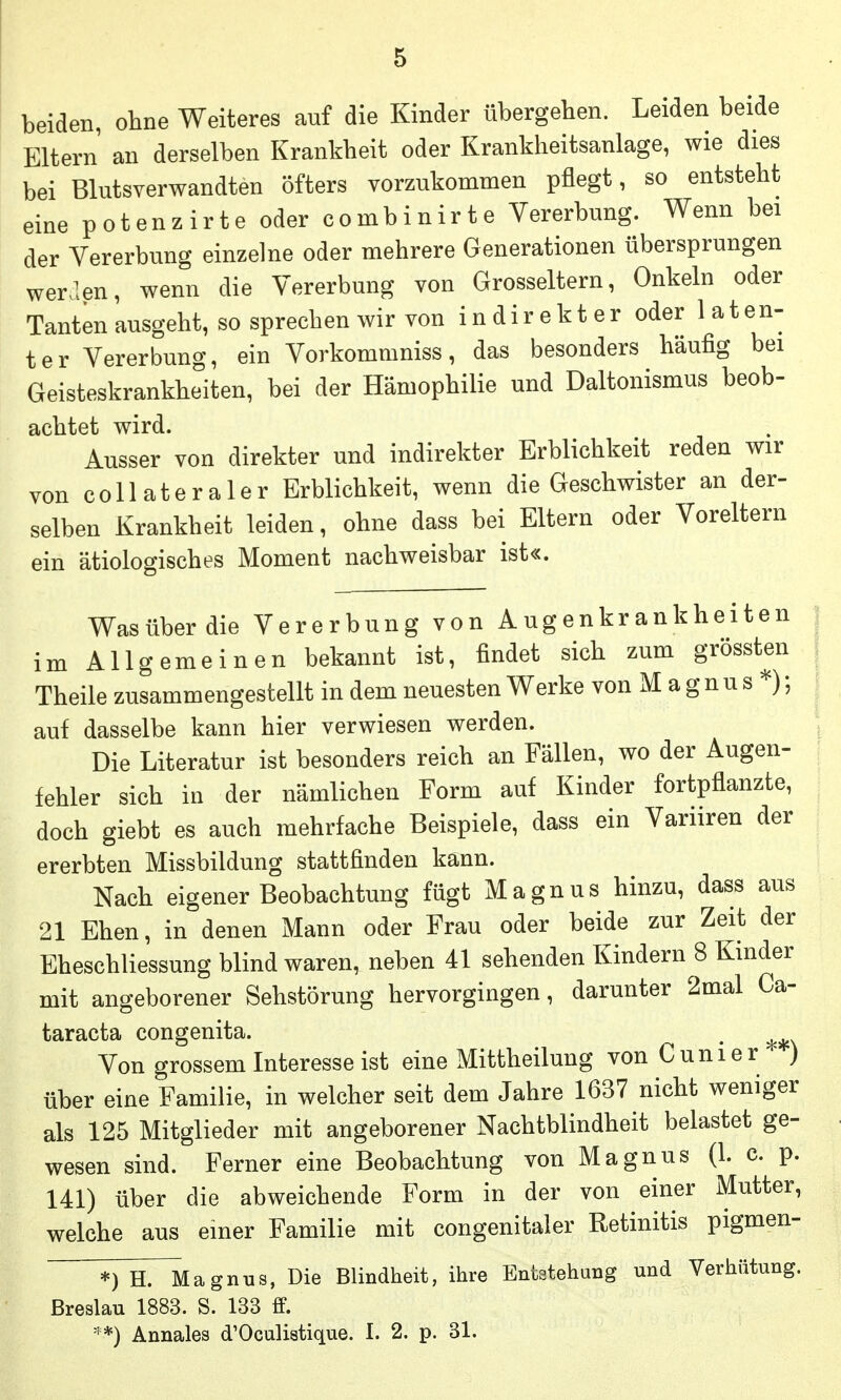 beiden, ohne Weiteres auf die Kinder übergeben. Leiden beide Eltern an derselben Krankheit oder Krankheitsanlage, wie dies bei Blutsverwandten öfters vorzukommen pflegt, so entsteht eine potenzirte oder combinirte Vererbung. Wenn bei der Vererbung einzelne oder mehrere Generationen übersprungen wer.len, wenn die Vererbung von Grosseltern, Onkeln oder Tanten ausgeht, so sprechen wir von i n di r e k t e r oder 1 a t en- ter Vererbung, ein Vorkommniss, das besonders häufig bei Geisteskrankheiten, bei der Hämophilie und Daltonismus beob- achtet wird. Ausser von direkter und indirekter Erblichkeit reden wir von coli ateraier Erblichkeit, wenn die Geschwister an der- selben Krankheit leiden, ohne dass bei Eltern oder Voreltern ein ätiologisches Moment nachweisbar ist«. Wasüberdie Vererbung von Augenkrankheiten im Allgemeinen bekannt ist, findet sich zum grössten Theile zusammengestellt in dem neuesten Werke von M a g n u s ; auf dasselbe kann hier verwiesen werden. Die Literatur ist besonders reich an Fällen, wo der Augen- fehler sich in der nämlichen Form auf Kinder fortpflanzte, doch giebt es auch mehrfache Beispiele, dass ein Variiren der ererbten Missbildung stattfinden kann. Nach eigener Beobachtung fügt Magnus hinzu, dass aus 21 Ehen, in denen Mann oder Frau oder beide zur Zeit der Eheschliessung blind waren, neben 41 sehenden Kindern 8 Kinder mit angeborener Sehstörung hervorgingen, darunter 2mal Ca- taracta congenita. , Von grossem Interesse ist eine Mittheilung von C u n i e r ) über eine Familie, in welcher seit dem Jahre 1637 nicht weniger als 125 Mitglieder mit angeborener Nachtblindheit belastet ge- wesen sind. Ferner eine Beobachtung von Magnus (1. c. p. 141) über die abweichende Form in der von einer Mutter, welche aus einer Familie mit congenitaler Retinitis pigmen- *) H. Magnus, Die Blindheit, ihre Entstehung und Verhütung. Breslau 1883. S. 133 ff. **) Annales d'Oculiatique. I. 2. p. 31.