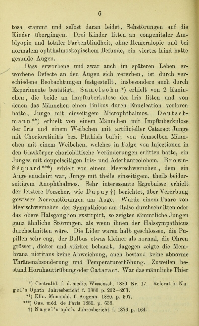 tosa stammt und selbst daran leidet, Sehstörungen auf die Kinder übergingen. Drei Kinder litten an congenitaler Am- blyopie und totaler Farbenblindheit, ohne Hemeralopie und bei normalem ophthalmoskopischem Befunde, ein viertes Kind hatte gesunde Augen. Dass erworbene und zwar auch im späteren Leben er- worbene Defecte an den Augen sich vererben, ist durch ver- schiedene Beobachtungen festgestellt, insbesondere auch durch Experimente bestätigt. Saraelsohn *) erhielt von 2 Kanin- chen , die beide an Impftuberkulose der Iris litten und von denen das Männchen einen Bulbus durch Enucleation verloren hatte, Junge mit einseitigem Microphthalmos. Deutsch- mann**) erhielt von einem Männchen mit Impftuberkulose der Iris und einem Weibchen mit artifici eller Cataract Junge mit Chorioretinitis bez. Phthisis bulbi; von demselben Männ- chen mit einem Weibchen, welches in Folge von Injectionen in den Glaskörper chorioiditische Veränderungen erlitten hatte, ein Junges mit doppelseitigen Iris- und Aderhautcolobom. Brown- Sequard***) erhielt von einem Meerschweinchen, dem ein Auge enucleirt war, Junge mit theils einseitigem, theils beider- seitigem Anophthalmos. Sehr interessante Ergebnisse erhielt der letztere Forscher, wie D u p u y f) berichtet, über Vererbung gewisser Nervenstörungen am Auge. Wurde einem Paare von Meerschweinchen der Sympathicus am Halse durchschnitten oder das obere Halsganglion exstirpirt, so zeigten sämmtliche Jungen ganz ähnliche Störungen, als wenn ihnen der Halssympathicus durchschnitten wäre. Die Lider waren halb geschlossen, die Pu- pillen sehr eng, der Bulbus etwas kleiner als normal, die Ohren grösser, dicker und stärker behaart, dagegen zeigte die Mem- brana nictitans keine Abweichung, auch bestand keine abnorme Thränenabsonderung und Temperaturerhöhung. Zuweilen be- stand Hornhauttrübung oder Cataract. War das männliche Thier *) Centralbl. f. d. medic. Wissensch. 1880 Nr. 17. Referat in Na- gel's Ophth Jahresbericht f. 1880 p. 202-203. **) Klin. Monatsbl. f. Augenh. 1880. p. 507. ***) Gaz. med. de Paris 1880. p. 638. t) Nagel's ophth. Jahresbericht f. 1876 p. 164.