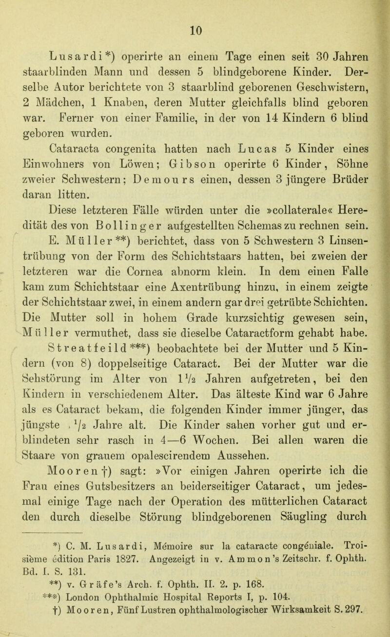 L u s a r d i *) operirte an einem Tage einen seit 30 Jahren staarblinden Mann und dessen 5 blindgeborene Kinder. Der- selbe Autor berichtete von 3 staarblind geborenen Geschwistern, 2 Mädchen, 1 Knaben, deren Mutter gleichfalls blind geboren war. Ferner von einer Familie, in der von 14 Kindern 6 blind geboren wurden. Cataracta congenita hatten nach Lucas 5 Kinder eines Einwohners von Löwen; Gibson operirte 6 Kinder, Söhne zweier Schwestern; Demours einen, dessen 3 jüngere Brüder daran litten. Diese letzteren Fälle würden unter die »coUaterale« Here- dität des von Bollinger aufgestellten Schemas zu rechnen sein. E. Müller**) berichtet, dass von 5 Schwestern 3 Linsen- trübung von der Form des Schichtstaars hatten, bei zweien der letzteren war die Cornea abnorm klein. In dem einen Falle kam zum Schichtstaar eine Axentrübung hinzu, in einem zeigte der Schichtstaar zwei, in einem andern gar drei getrübte Schichten. Die Mutter soll in hohem Grade kurzsichtig gewesen sein, Müller vermuthet, dass sie dieselbe Cataractform gehabt habe. Streatf eild ***) beobachtete bei der Mutter und 5 Kin- dern (von 8) doppelseitige Cataract. Bei der Mutter war die Sehstörung im Alter von IV2 Jahren aufgetreten, bei den Kindern in verschiedenem Alter. Das älteste Kind war 6 Jahre als es Cataract bekam, die folgenden Kinder immer jünger, das jüngste . ^/2 Jahre alt. Die Kinder sahen vorher gut und er- blindeten sehr rasch in 4—6 Wochen. Bei allen waren die Staare von grauem opalescirendem Aussehen. Mooren f) sagt: »Vor einigen Jahren operirte ich die Frau eines Gutsbesitzers an beiderseitiger Cataract, um jedes- mal einige Tage nach der Operation des mütterlichen Cataract den durch dieselbe Störung blindgeborenen Säugling durch *) C. M. Lusardi, Memoire sur la cataracte congeniale. Troi- sieme edition Paris 1827. Angezeigt in v. A m m 0 n's Zeitschr. f. Ophth. Bd. I. S. 131. **) V. Gräfe's Arch. f. Ophth. II. 2. p. 168. ***) London Ophthalmie Hospital Reports I, p. 104. t) Mooren, Fünf Lustren ophthalmologischer Wirksamkeit S. 297.