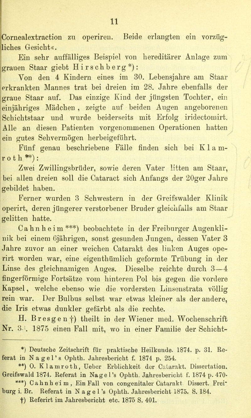 Cornealextraction zu operiren. Beide erlangten ein vorzüg- liches Gesicht«. Ein sehr auffälliges Beispiel von hereditärer Anlage zum grauen Staar giebt Hirsehberg*): Von den 4 Kindern eines im 30. Lebensjahre am Staar erkrankten Mannes trat bei dreien im 28. Jahre ebenfalls der graue Staar auf. Das einzige Kind der jüngsten Tochter, ein leinjähriges Mädchen, zeigte auf beiden Augen angeborenen iSchichtstaar und wurde beiderseits mit Erfolg iridectomirt. Alle an diesen Patienten vorgenommenen Operationen hatten ein gutes Sehvermögen herbeigeführt. Fünf genau beschriebene Fälle finden sich bei K1 a m- r o t h **) : Zwei Zwillingsbrüder, sowie deren Vater litten am Staar, , bei allen dreien soll die Cataract sich Anfangs der 20ger Jahre [gebildet haben. Ferner wurden 3 Schwestern in der Greifswalder Klinik operirt, deren jüngerer verstorbener Bruder gleichfalls am Staar gelitten hatte. C a h n h e i m *'^*) beobachtete in der Freiburger Augenkli- nik bei einem 6jährigen, sonst gesunden Jungen, dessen Vater 3 Jahre zuvor an einer weichen Catarakt des linken Auges ope- rirt worden war, eine eigenthümlich geformte Trübung in der Linse des gleichnamigen Auges. Dieselbe reichte durch 3—4 fingerförmige Fortsätze vom hinteren Pol bis gegen die vordere Kapsel, welche ebenso wie die vordersten Linsenstrata völlig rein war. Der Bulbus selbst war etwas kleiner als der andere, die Iris etwas dunkler gefärbt als die rechte. H. Bresgenf) theilt in der Wiener med. Wochenschrift Nr. 3 . 1875 einen Fall mit, wo in einer Familie der Schicht- *) Deutsche Zeitschrift für praktische Heilkunde. 1874. p. 31. Re- ferat in N a g e r s Ophth. Jahresbericht f. 1874 p. 254. **) 0. Klamroth, Ueber Erblichkeit der Catarakt. Dissertation. Greifswald 1874. Referat in Nage Ts Ophth. Jahresbericht f. 1874 p. 470- ***) C ahn heim, Ein Fall von congenitaler Catarakt Dissert.. Frei bürg i. Br. Referat in N a g e Ts Ophth. Jahresbericht 1875. S. 184. t) Referirt im Jahresbericht etc. 1875 S. 401.