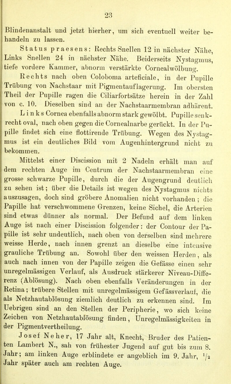 Blindenanstalt und jetzt hierher, um sich eventuell weiter be- handeln zu lassen. Status praesens: Rechts Snellen 12 in nächster Nähe, Links Snellen 24 in nächster Nähe. Beiderseits Nystagmus, tiefe vordere Kammer, abnorm verstärkte Cornealwölbung. Rechts nach oben Coloboma arteficiale, in der Pupille Trübung von Nachstaar mit Pigmentauflagerung. Im obersten Theil der Pupille ragen die Ciliarfortsätze herein in der Zahl von c. 10. Dieselben sind an der Nachstaarmembran adhärent. Links Cornea ebenfalls abnorm stark gewölbt. Pupille senk- recht oval, nach oben gegen die Cornealnarbe gerückt. In der Pu- pille findet sich eine flottirende Trübung. Wegen des Nystag- mus ist ein deutliches Bild vom Augenhintergrund nicht zu bekommen. Mittelst einer Discission mit 2 Nadeln erhält man auf dem rechten Auge im Centrum der Nachstaarmembran eine grosse schwarze Pupille, durch die der Augengrund deutlich zu sehen ist; über die Details ist wegen des Nystagmus nichts auszusagen, doch sind gröbere Anomalien nicht vorhanden ; die f Papille hat verschwommene Grenzen, keine Sichel, die Arterien sind etwas dünner als normal. Der Befund auf dem linken Auge ist nach einer Discission folgender: der Contour der Pa- pille ist sehr undeutlich, nach oben von derselben sind mehrere weisse Herde, nach innen grenzt an dieselbe eine intensive grauliche Trübung an. Sowohl über den weissen Herden, als auch nach innen von der Papille zeigen die Gefässe einen sehr unregelmässigen Verlauf, als Ausdruck stärkerer Niveau-Diffe- renz (Ablösung). Nach oben ebenfalls Veränderungen in der Retina; trübere Stellen mit unregelmässigem Gef ässverlauf, die als Netzhautablösung ziemlich deutlich zu erkennen sind. Im Uebrigen sind an den Stellen der Peripherie, wo sich keine Zeichen von Netzhautablösung finden, Unregelmässigkeiten in der Pigmentvertheilung. Josef Neher, 17 Jahr alt, Knecht, Bruder des Patien- ^ ten Lambert N., sah von frühester Jugend auf gut bis zum 8. I Jahr; am linken Auge erblindete er angeblich im 9. Jahr, 1/2 Jahr später auch am rechten Auge.