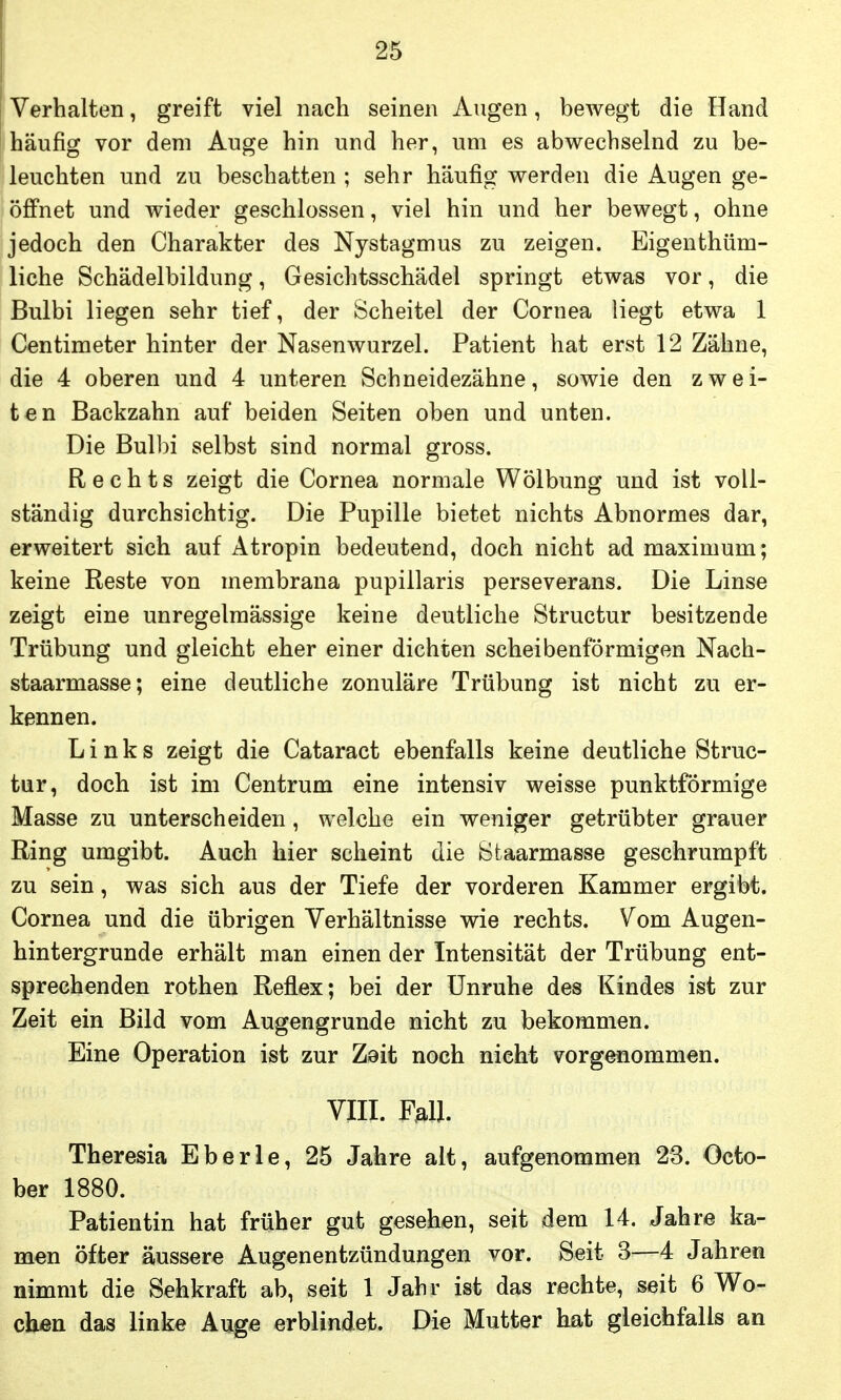 i Verhalten, greift viel nach seinen Augen, bewegt die Hand häufig vor dem Auge hin und her, um es abwechselnd zu be- leuchten und zu beschatten ; sehr häufig werden die Augen ge- öffnet und wieder geschlossen, viel hin und her bewegt, ohne jedoch den Charakter des Nystagmus zu zeigen. Eigenthüm- liche Schädelbildung, Gesichtsschädel springt etwas vor, die Bulbi liegen sehr tief, der Scheitel der Cornea liegt etwa 1 Centimeter hinter der Nasenwurzel. Patient hat erst 12 Zähne, die 4 oberen und 4 unteren Schneidezähne, sowie den zwei- ten Backzahn auf beiden Seiten oben und unten. Die Bulbi selbst sind normal gross. Rechts zeigt die Cornea normale Wölbung und ist voll- ständig durchsichtig. Die Pupille bietet nichts Abnormes dar, erweitert sich auf Atropin bedeutend, doch nicht ad maximum; keine Reste von membrana pupillaris perseverans. Die Linse zeigt eine unregelmässige keine deutliche Structur besitzende Trübung und gleicht eher einer dichten scheibenförmigen Nach- staarmasse; eine deutliche zonuläre Trübung ist nicht zu er- kennen. Links zeigt die Cataract ebenfalls keine deutliche Struc- tur, doch ist im Centrum eine intensiv weisse punktförmige Masse zu unterscheiden, welche ein weniger getrübter grauer Ring umgibt. Auch hier scheint die Staarmasse geschrumpft zu sein, was sich aus der Tiefe der vorderen Kammer ergibt. Cornea und die übrigen Verhältnisse wie rechts. Vom Augen- hintergrunde erhält man einen der Intensität der Trübung ent- sprechenden rothen Reflex; bei der Unruhe des Kindes ist zur Zeit ein Bild vom Augengrunde nicht zu bekommen. Eine Operation ist zur Zsit noch nicht vorgenommen. VIII. F^U. Theresia Eberle, 25 Jahre alt, aufgenommen 23. Octo- ber 1880. Patientin hat früher gut gesehen, seit dem 14. Jahre ka- men öfter äussere Augenentzündungen vor. Seit 3—4 Jahren nimmt die Sehkraft ab, seit 1 Jahr ist das rechte, seit 6 Wo- chen das linke Auge erblindet. Die Mutter hat gleichfalls an