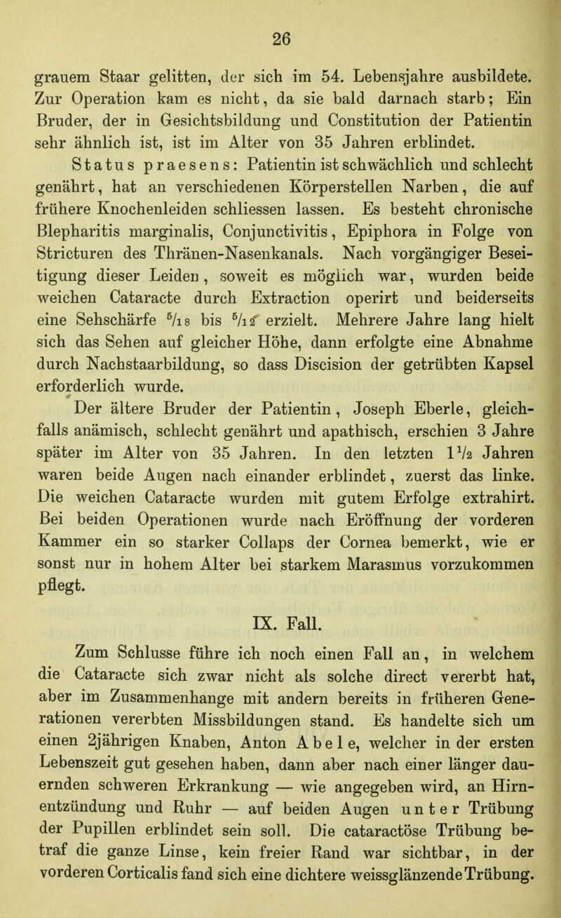 grauem Staar gelitten, der sich im 54. Lebensjahre ausbildete. Zur Operation kam es nicht, da sie bald darnach starb; Ein Bruder, der in Gesichtsbildung und Constitution der Patientin sehr ähnlich ist, ist im Alter von 35 Jahren erblindet. Status praesens: Patientin ist schwächlich und schlecht genährt, hat an verschiedenen Körperstellen Narben, die auf frühere Knochenleiden schliessen lassen. Es besteht chronische Blepharitis marginalis, Conjunctivitis, Epiphora in Folge von Stricturen des Thränen-Nasenkanals. Nach vorgängiger Besei- tigung dieser Leiden, soweit es möglich war, wurden beide weichen Cataracte durch Extraction operirt und beiderseits eine Sehschärfe ^/is bis ^lii erzielt. Mehrere Jahre lang hielt sich das Sehen auf gleicher Höhe, dann erfolgte eine Abnahme durch Nachstaarbildung, so dass Discision der getrübten Kapsel erforderlich wurde. Der ältere Bruder der Patientin, Joseph Eberle, gleich- falls anämisch, schlecht genährt und apathisch, erschien 3 Jahre später im Alter von 35 Jahren. In den letzten IV2 Jahren waren beide Augen nach einander erblindet, zuerst das linke. Die weichen Cataracte wurden mit gutem Erfolge extrahirt. Bei beiden Operationen wurde nach Eröffnung der vorderen Kammer ein so starker Collaps der Cornea bemerkt, wie er sonst nur in hohem Alter bei starkem Marasmus vorzukommen pflegt. IX. Fall. Zum Schlüsse führe ich noch einen Fall an, in welchem die Cataracte sich zwar nicht als solche direct vererbt hat, aber im Zusammenhange mit andern bereits in früheren Gene- rationen vererbten Missbildungen stand. Es handelte sich um einen 2jährigen Knaben, Anton Abele, welcher in der ersten Lebenszeit gut gesehen haben, dann aber nach einer länger dau- ernden schweren Erkrankung — wie angegeben wird, an Hirn- entzündung und Ruhr — auf beiden Augen unter Trübung der Pupillen erblindet sein soll. Die cataractöse Trübung be- traf die ganze Linse, kein freier Rand war sichtbar, in der vorderen Corticalis fand sich eine dichtere weissglänzende Trübung.