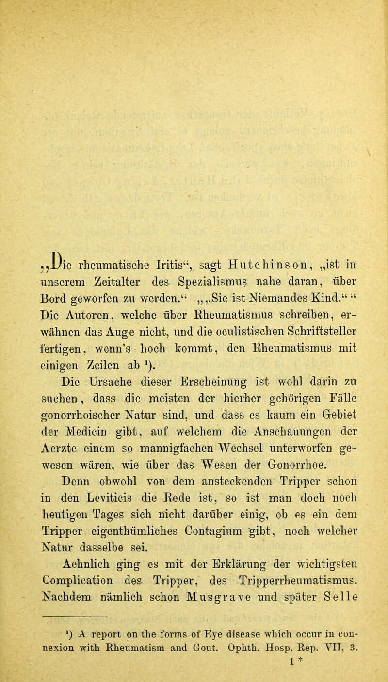 unserem Zeitalter des Spezialismus nahe daran, über Bord geworfen zu werden. „ „Sie ist Niemandes Kind.  Die Autoren, welche über Eheumatismus schreiben, er- wähnen das Auge nicht, und die oculistischen Schriftsteller fertigen, wenn's hoch kommt, den Eheumatismus mit einigen Zeilen ab Die Ursache dieser Erscheinung ist wohl darin zu suchen, dass die meisten der hierher gehörigen Fälle gonorrhoischer Natur sind, und dass es kaum ein Gebiet der Medicin gibt, auf welchem die Anschauungen der Aerzte einem so mannigfachen Wechsel unterworfen ge- wesen wären, wie über das Wesen der Gonorrhoe. Denn obwohl von dem ansteckenden Tripper schon in den Leviticis die Eede ist, so ist m.an doch noch heutigen Tages sich nicht darüber einig, ob es ein dem Tripper eigenthümliches Contagium gibt, noch welcher Natur dasselbe sei. Aehnlich ging es mit der Erklärung der wichtigsten Complication des Tripper, des Tripperrheumatismus. Nachdem nämlich schon Musgrave und später Seile A report on the forms of Eye disease which occur in con- nexion with Rheumatism and Goiit. Ophth. Hosp. Rep. VII. 3. 1 *