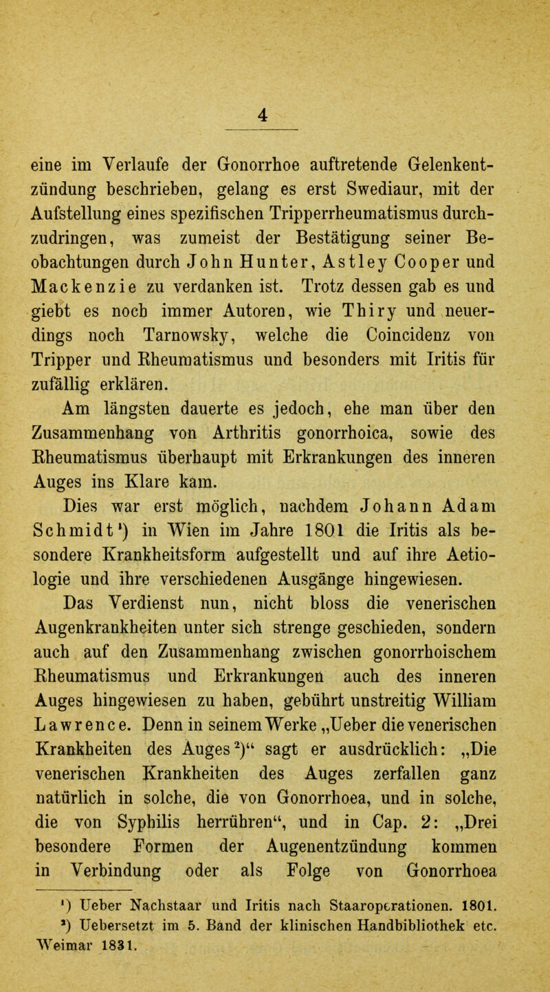 eine im Verlaufe der Gonorrhoe auftretende Gelenkent- zündung beschrieben, gelang es erst Swediaur, mit der Aufstellung eines spezifischen Tripperrheumatismus durch- zudringen, was zumeist der Bestätigung seiner Be- obachtungen durch John Hunter, Astley Cooper und Mackenzie zu verdanken ist. Trotz dessen gab es und giebt es noch immer Autoren, wie Thiry und neuer- dings noch Tarnowsky, welche die Coincidenz von Tripper und Eheumatismus und besonders mit Iritis für zufällig erklären. Am längsten dauerte es jedoch, ehe man über den Zusammenhang von Arthritis gonorrhoica, sowie des Eheumatismus überhaupt mit Erkrankungen des inneren Auges ins Klare kam. Dies war erst möglich, nachdem Johann Adam Schmidt*) in Wien im Jahre 1801 die Iritis als be- sondere Krankheitsform aufgestellt und auf ihre Aetio- logie und ihre verschiedenen Ausgänge hingewiesen. Das Verdienst nun, nicht bloss die venerischen Augenkrankheiten unter sich strenge geschieden, sondern auch auf den Zusammenhang zwischen gonorrhoischem Eheumatismus und Erkrankungen auch des inneren Auges hingewiesen zu haben, gebührt unstreitig William Lawrence. Denn in seinem Werke „lieber die venerischen Krankheiten des Augessagt er ausdrücklich: „Die venerischen Krankheiten des Auges zerfallen ganz natürlich in solche, die von Gonorrhoea, und in solche, die von Syphilis herrühren, und in Cap. 2: „Drei besondere Formen der Augenentzündung kommen in Verbindung oder als Folge von Gonorrhoea ') Ueber Nachstaar und Iritis nach Staaroptrationen. 1801. ') Uebersetzt im 5. Band der klinischen Handbibliothek etc. Weimar 1831.