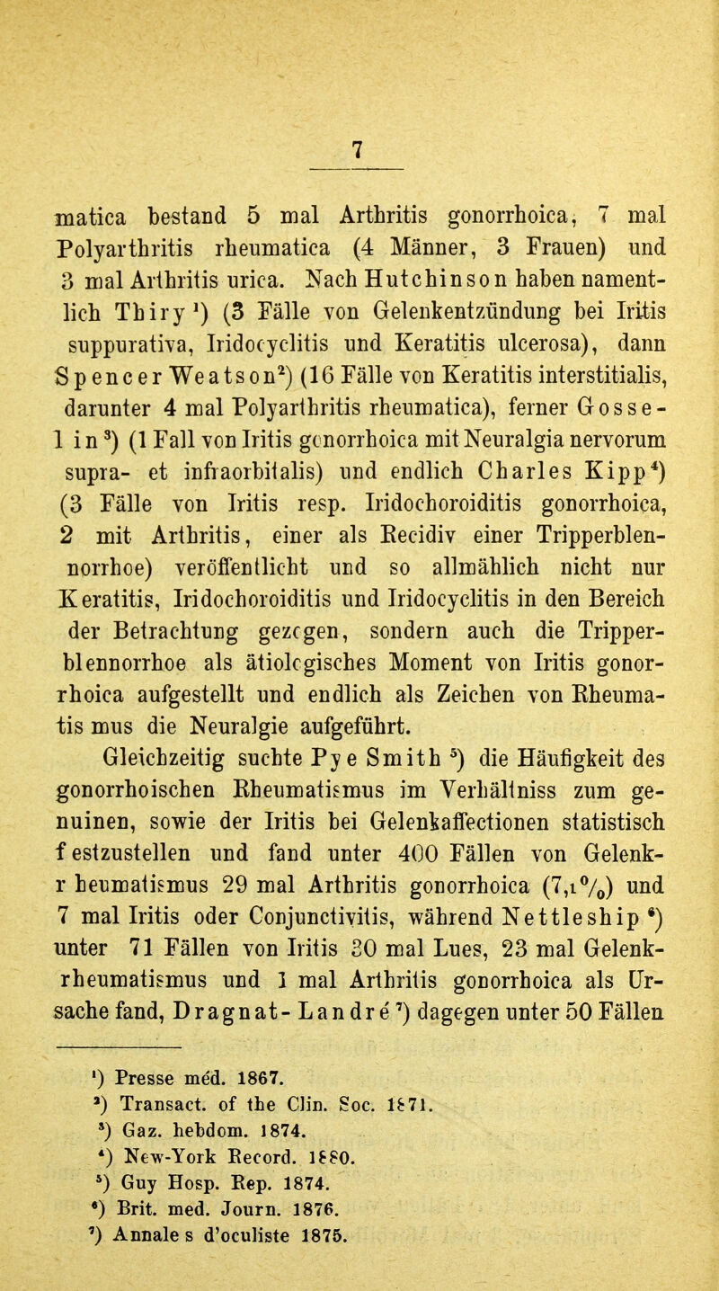 matica bestand 5 mal Arthritis gonorrhoica, 7 mal Polyarthritis rheumatica (4 Männer, 3 Frauen) und 3 mal Arthritis urica. Nach Hutchinson haben nament- lich Thiry^) (3 Eälle von Gelenkentzündung bei Iritis suppurativa, Iridocyclitis und Keratitis ulcerosa), dann Spencer Weatson^)(16 Fälle von Keratitis interstitialis, darunter 4 mal Polyarthritis rheumatica), ferner Gosse- 1 in ^) (1 Fall von Iritis gonorrhoica mitNeuralgia nervorum supra- et infraorbiialis) und endlich Charles Kipp*) (3 Fälle von Iritis resp. Iridochoroiditis gonorrhoica, 2 mit Arthritis, einer als Eecidiv einer Tripperblen- norrhoe) veröffentlicht und so allmählich nicht nur Keratitis, Iridochoroiditis und Iridocyclitis in den Bereich der Betrachtung gezogen, sondern auch die Tripper- blennorrhoe als ätiologisches Moment von Iritis gonor- rhoica aufgestellt und endlich als Zeichen von Kheuma- tis mus die Neuralgie aufgeführt. Gleichzeitig suchte Pye Smith ^) die Häufigkeit des gonorrhoischen Rheumatismus im Verhältniss zum ge- nuinen, sowie der Iritis bei Gelenkaffectionen statistisch f estzustellen und fand unter 400 Fällen von Gelenk- r henmatismus 29 mal Arthritis gonorrhoica (7,i%) und 7 mal Iritis oder Conjunctivitis, während Nettleship *) unter 71 Fällen von Iritis 20 mal Lues, 23 mal Gelenk- rheumatismus und 1 mal Arthritis gonorrhoica als Ur- sache fand, Dragnat-Landre'') dagegen unter 50 Fällen ') Presse med. 1867. Transact. of ihe Clin. Soc. 1^71. *) Gaz. hebdom. 1874. *) New-York Eecord. 18SO. *) Guy Hosp. Eep. 1874. «) Brit. med. Journ. 1876. ') Annale s d'oculiste 1875.
