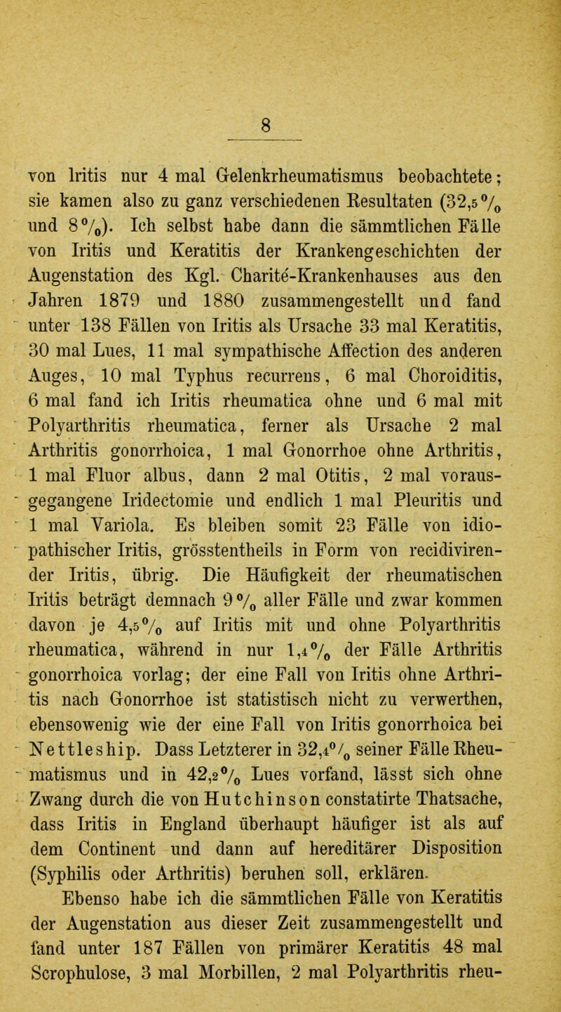 von Iritis nur 4 mal Gelenkrheumatismus beobachtete; sie kamen also zu ganz verschiedenen Kesultaten (32,5 7» und 87o)- selbst habe dann die sämmtlichen Fälle von Iritis und Keratitis der Krankengeschichten der Augenstation des Kgl. Charite-Krankenhauses aus den Jahren 1879 und 1880 zusammengestellt und fand unter 138 Fällen von Iritis als Ursache 33 mal Keratitis, 30 mal Lues, 11 mal sympathische Alfection des anderen Auges, 10 mal Typhus recurrens, 6 mal Choroiditis, 6 mal fand ich Iritis rheumatica ohne und 6 mal mit Polyarthritis rheumatica, ferner als Ursache 2 mal Arthritis gonorrhoica, 1 mal Gonorrhoe ohne Arthritis, 1 mal Fluor albus, dann 2 mal Otitis, 2 mal voraus- gegangene Iridectomie und endlich 1 mal Pleuritis und 1 mal Variola. Es bleiben somit 23 Fälle von idio- pathischer Iritis, grösstentheils in Form von recidiviren- der Iritis, übrig. Die Häufigkeit der rheumatischen Iritis beträgt demnach 9 % aller Fälle und zwar kommen davon je 4,57o auf Iritis mit und ohne Polyarthritis rheumatica, während in nur 1,4 7a <^er Fälle Arthritis gonorrhoica vorlag; der eine Fall von Iritis ohne Arthri- tis nach Gonorrhoe ist statistisch nicht zu verwerthen, ebensowenig wie der eine Fall von Iritis gonorrhoica bei Nettleship. Dass Letzterer in 32,4^seiner Fälle Rheu- matismus und in 42,2 7© I^ues vorfand, lässt sich ohne Zwang durch die von Hutchinson constatirte Thatsache, dass Iritis in England überhaupt häufiger ist als auf dem Continent und dann auf hereditärer Disposition (Syphilis oder Arthritis) beruhen soll, erklären- Ebenso habe ich die sämmtlichen Fälle von Keratitis der Augenstation aus dieser Zeit zusammengestellt und fand unter 187 Fällen von primärer Keratitis 48 mal Scrophulose, 3 mal Morbillen, 2 mal Polyarthritis rheu-