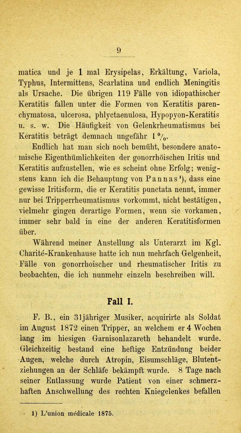 niatica und je 1 mal Erysipelas, Erkältung, Variola, Typhus, Intermittens, Scarlatina und endlich Meningitis als Ursache. Die übrigen 119 Fälle von idiopathischer Keratitis fallen unter die Formen von Keratitis paren- chymatosa, ulcerosa, phlyctaenulosa, Hypopyon-Keratitis u. s. w. Die Häufigkeit von Gelenkrheumatismus bei Keratitis beträgt demnach ungefähr 1 %. Endlich hat man sich noch bemüht, besondere anato- mische Eigenthümlichkeiten der gonorrhöischen Iritis und Keratitis aufzustellen, wie es scheint ohne Erfolg; wenig- stens kann ich die Behauptung von Pannas '), dass eine gewisse Iritisform, die er Keratitis punctata nennt, immer nur bei Tripperrheumatismus vorkommt, nicht bestätigen, vielmehr gingen derartige Formen, wenn sie vorkamen, immer sehr bald in eine der anderen Keratitisformen über. Während meiner Anstellung als Unterarzt im Kgl. Charite'-Krankenhause hatte ich nun mehrfach Gelgenheit, Fälle von gonorrhoischer und rheumatischer Iritis zu beobachten, die ich nunmehr einzeln beschreiben will. Fall 1. F. B., ein 31 jähriger Musiker, acquirirte als Soldat im August 1872 einen Tripper, an welchem er 4 Wochen lang im hiesigen Garnisonlazareth behandelt wurde. Gleichzeitig bestand eine heftige Entzündung beider Augen, welche durch Atropin, Eisumschläge, Blutent- ziehungen an der Schläfe bekämpft wurde. 8 Tage nach seiner Entlassung wurde Patient von einer schmerz- haften Anschwellung des rechten Kniegelenkes befallen 1) L'union medicale 1875.