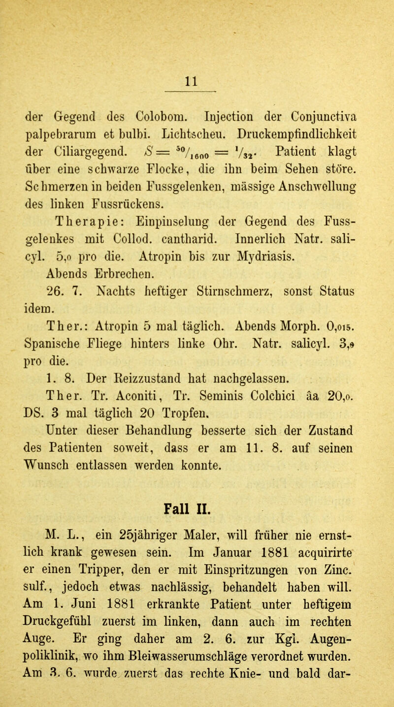 der Gegend des Colobom. Injection der Conjunctiva palpebrarum et bulbi. Lichtscheu. Druckempfindlichkeit der Ciliargegend. S= ^%6oo = Vs2- Patient klagt über eine schwarze Flocke, die ihn beim Sehen störe. Sc hmerzen in beiden Fussgelenken, mässige Anschwollung des linken Fussrückens. Therapie: Einpinselung der Gegend des Fuss- gelenkes mit Collod. cantharid. Innerlich Natr. sali- cyl. 5,0 pro die. Atropin bis zur Mydriasis. Abends Erbrechen. 26. 7. Nachts heftiger Stirnschmerz, sonst Status idem. Ther.: Atropin 5 mal täglich. Abends Morph. 0,oi5. Spanische Fliege hinters linke Ohr. Natr. salicyl. 3,« pro die. 1. 8. Der Keizzustand hat nachgelassen. Ther. Tr. Aconiti, Tr. Seminis Colchici äa 20,o. DS. 3 mal täglich 20 Tropfen, Unter dieser Behandlung besserte sich der Zustand des Patienten soweit, dass er am 11. 8. auf seinen Wunsch entlassen werden konnte. Fall II. M. L., ein 25jähriger Maler, will früher nie ernst- lich krank gewesen sein. Im Januar 1881 acquirirte er einen Tripper, den er mit Einspritzungen von Zinc. sulf., jedoch etwas nachlässig, behandelt haben will. Am 1. Juni 1881 erkrankte Patient unter heftigem Druckgefühl zuerst im linken, dann auch im rechten Auge. Er ging daher am 2. 6. zur Kgl. Augen- poliklinik, wo ihm Blei Wasserumschläge verordnet wurden. Am 3. 6. wurde zuerst das rechte Knie- und bald dar-