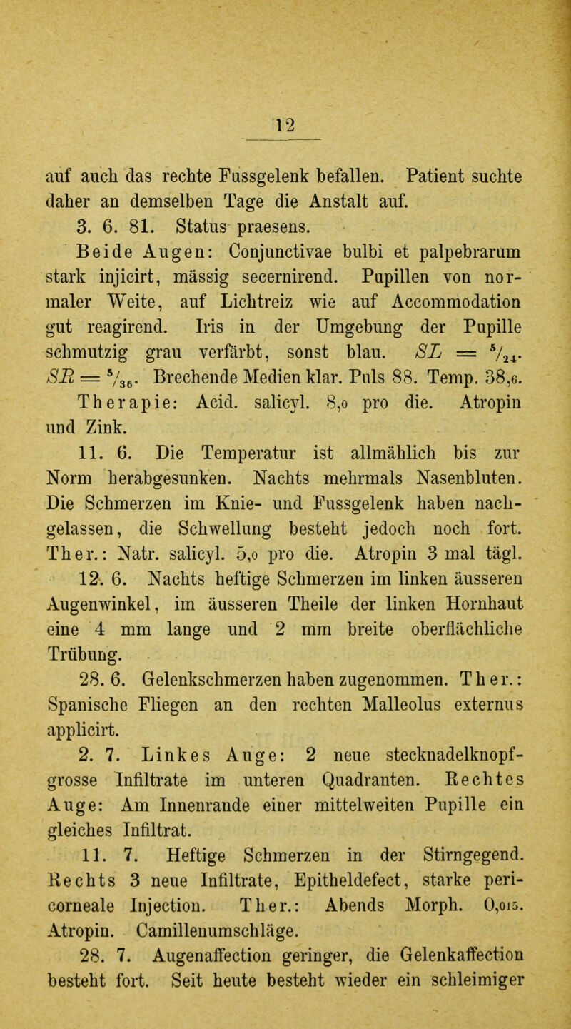 auf auch das rechte Fussgelenk befallen. Patient suchte daher an demselben Tage die Anstalt auf. 3. 6. 81. Status praesens. Beide Augen: Conjunctivae bulbi et palpebrarum stark injicirt, massig secernirend. Papillen von nor- maler Weite, auf Lichtreiz wie auf Accommodation gut reagirend. Iris in der Umgebung der Pupille schmutzig grau verfärbt, sonst blau. SL = ^/^^. SB = Brechende Medien klar. Puls 88. Temp. 38,6. Therapie: Acid. salicyl. 8,o pro die. Atropin und Zink. 11. 6. Die Temperatur ist allmählich bis zur Norm herabgesunken. Nachts mehrmals Nasenbluten. Die Schmerzen im Knie- und Fussgelenk haben nach- gelassen, die Schwellung besteht jedoch noch fort. Ther.: Natr. salicyl. 5,o pro die. Atropin 3 mal tägl. 12. 6. Nachts heftige Schmerzen im linken äusseren Augenwinkel, im äusseren Theile der linken Hornhaut eine 4 mm lange und 2 mm breite oberflächliche Trübung. 28. 6. Gelenkschmerzen haben zugenommen. Ther.: Spanische Fliegen an den rechten Malleolus externus applicirt. 2. 7. Linkes Auge: 2 neue stecknadelknopf- grosse Infiltrate im unteren Quadranten. Rechtes Auge: Am Innenrande einer mittelweiten Pupille ein gleiches Infiltrat. 11. 7. Heftige Schmerzen in der Stirngegend. Rechts 3 neue Infiltrate, Epitheldefect, starke peri- corneale Injection. Ther.: Abends Morph. 0,oi5. Atropin. Camillenumschläge. 28. 7. Augenaffection geringer, die Gelenkaffection besteht fort. Seit heute besteht wieder ein schleimiger