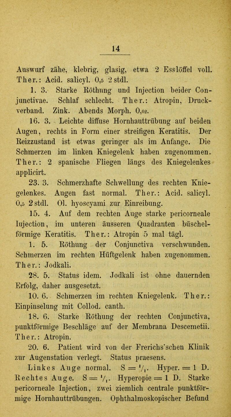 Auswurf zähe, klebrig, glasig, etwa 2 Ess löffei voll. T her.: Acid. salicyl. 0,5 2 stdl. 1. 3. Starke Röthung und Injection beider Con- junctivae. Schlaf schlecht. Ther.: Atropin, Druck- verband. Zink. Abends Morph. 0,o2. 16. 3. Leichte diffuse Hornhauttrübung auf beiden Augen, rechts in Form einer streifigen Keratitis. Der Reizzustand ist etwas geringer als im Anfange. Die Schmerzen im linken Kniegelenk haben zugenommen. Ther.: 2 spanische Fliegen längs des Kniegelenkes applicirt. 23. 3. Schmerzhafte Schwellung des rechten Knie- gelenkes. Augen fast normal. Ther.: Acid. salicyl. 0,5 2 stdl. Ol. hyoscyami zur Einreibung. 15. 4. Auf dem rechten Auge starke pericorneale lujection, im unteren äusseren Quadranten büschel- förmige Keratitis. Ther.: Atropin 5 mal tägl. 1. 5. Röthung der Conjunctiva verschwunden. Schmerzen im rechten Hüftgelenk haben zugenommen. Ther.: Jodkali. 28. 5. Status idem. Jodkali ist ohne dauernden Erfolg, daher ausgesetzt. 10.6. Schmerzen im rechten Kniegelenk. Ther.: Einpinselung mit Collod. canth. 18. 6. Starke Röthung der rechten Conjunctivae punktförmige Beschläge auf der Membrana Descemetii. Ther.: Atropin. 20. 6. Patient wird von der Frerichs'schen Klinik zur Augenstation verlegt. Status praesens. Linkes Auge normal. S = Vi- Hyper. = 1 D. Rechtes Auge. S=V,- Hyperopie = 1 D. Starke pericorneale Injection, zwei ziemlich centrale punktför- mige Hornhauttrübungen. Ophthalmoskopischer Befund
