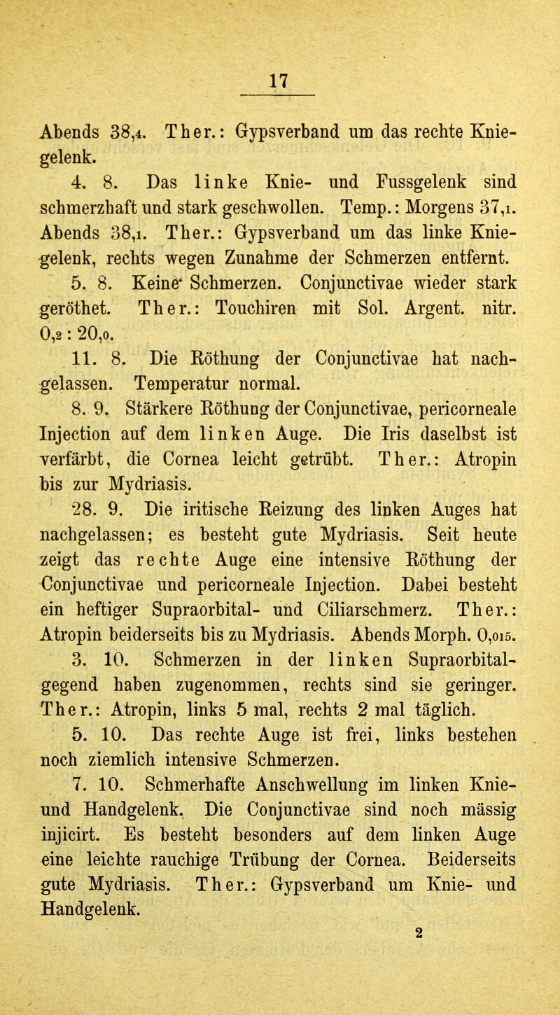 Abends 38,4. Ther.: Gypsverband um das rechte Knie- gelenk. 4. 8. Das linke Knie- und Fussgelenk sind schmerzhaft und stark geschwollen. Temp.: Morgens 37,i. Abends 38,i. Ther.: Gypsverband um das linke Knie- gelenk, rechts wegen Zunahme der Schmerzen entfernt. 5. 8. Keine* Schmerzen. Conjunctivae wieder stark geröthet. Ther.: Touchiren mit Sol. Argent. nitr. 0,2: 20,0. 11. 8. Die Röthung der Conjunctivae hat nach- gelassen. Temperatur normal. 8. 9. Stärkere Röthung der Conjunctivae, pericorneale Injection auf dem linken Auge. Die Iris daselbst ist verfärbt, die Cornea leicht getrübt. Ther.: Atropin bis zur Mydriasis. 28. 9. Die iritische Reizung des linken Auges hat nachgelassen; es besteht gute Mydriasis. Seit heute zeigt das rechte Auge eine intensive Röthung der Conjunctivae und pericorneale Injection. Dabei besteht ein heftiger Supraorbital- und Ciliarschmerz. Ther.: Atropin beiderseits bis zu Mydriasis. Abends Morph. 0,oi5. 3. 10. Schmerzen in der linken Supraorbital- gegend haben zugenommen, rechts sind sie geringer. Ther.: Atropin, links 5 mal, rechts 2 mal täglich. 5. 10. Das rechte Auge ist frei, links bestehen noch ziemlich intensive Schmerzen. 7. 10. Schmerhafte Anschwellung im linken Knie- und Handgelenk. Die Conjunctivae sind noch mässig injicirt. Es besteht besonders auf dem linken Auge eine leichte rauchige Trübung der Cornea. Beiderseits gute Mydriasis. Ther.: Gypsverband um Knie- und Handgelenk. 2