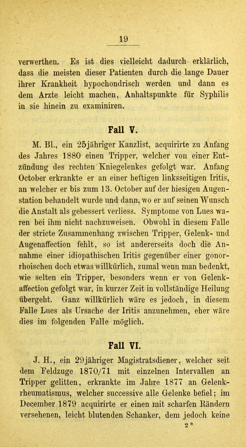 verwerthen. Es ist dies vielleicht dadurch erklärlich, dass die meisten dieser Patienten durch die lange Dauer ihrer Krankheit hypochondrisch werden und dann es dem Arzte leicht machen, Anhaltspunkte für Syphilis in sie hinein zu examiniren. Fall V. M. Bl., ein 25jähriger Kanzlist, acquirirte zu Anfang des Jahres 1880 einen Tripper, welcher von einer Ent- zündung des rechten Kniegelenkes gefolgt war. Anfang October erkrankte er an einer heftigen linksseitigen Iritis, an welcher er bis zum 13. October auf der hiesigen Augen- station behandelt wurde und dann, wo er auf seinen Wunsch die Anstalt als gebessert verliess. Symptome von Lues wa- ren bei ihm nicht nachzuweisen. Obwohl in diesem Falle der stricte Zusammenhang zwischen Tripper, Gelenk- und Augenaffection fehlt, so ist andererseits doch die An- nahme einer idiopathischen Iritis gegenüber einer gonor- rhoischen doch etwas willkürlich, zumal Avenn man bedenkt, wie selten ein Tripper, besonders wenn er von Gelenk- affection gefolgt war, in kurzer Zeit in vollständige Heilung übergeht. Ganz willkürlich wäre es jedoch, in diesem Falle Lues als Ursache der Iritis anzunehmen, eher wäre dies im folgenden Falle möglich. Fall VI. J. H., ein 29jähriger Magistratsdiener, welcher seit dem Feldzuge 1870/71 mit einzelnen Intervallen an Tripper gelitten, erkrankte im Jahre 1877 an Gelenk- rheumatismus, welcher successive alle Gelenke befiel; im December 1879 acquirirte er einen mit scharfen Rändern versehenen, leicht blutenden Schanker, dem jedoch keine 2*