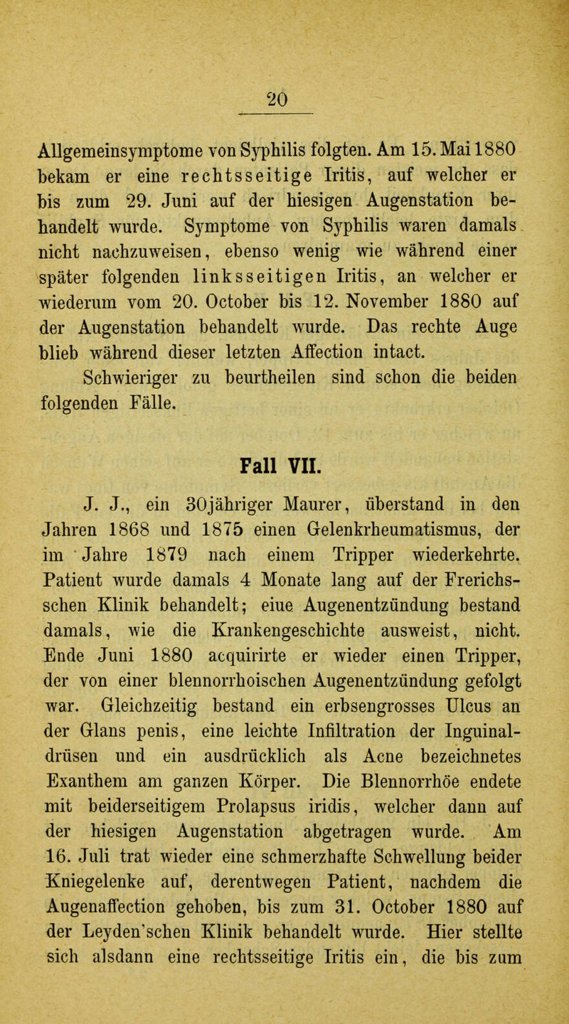 Allgemeinsymptome von Syphilis folgten. Am 15. Mai 1880 bekam er eine rechtsseitige Iritis, auf welcher er bis zum 29. Juni auf der hiesigen Augenstation be- handelt wurde. Symptome von Syphilis waren damals nicht nachzuweisen, ebenso wenig wie während einer später folgenden linksseitigen Iritis, an welcher er wiederum vom 20. October bis 12. November 1880 auf der Augenstation behandelt wurde. Das rechte Auge blieb während dieser letzten Affection intact. Schwieriger zu beurtheilen sind schon die beiden folgenden Fälle. Fall Vir. J. J., ein SOjähriger Maurer, überstand in den Jahren 1868 und 1875 einen Gelenkrheumatismus, der im Jahre 1879 nach einem Tripper wiederkehrte. Patient wurde damals 4 Monate lang auf der Frerichs- schen Klinik behandelt; eine Augenentzündung bestand damals, wie die Krankengeschichte ausweist, nicht. Ende Juni 1880 acquirirte er wieder einen Tripper, der von einer blennorrhoischen Augenentzündung gefolgt war. Gleichzeitig bestand ein erbsengrosses Ulcus an der Glans penis, eine leichte Infiltration der Inguinal- drüsen und ein ausdrücklich als Acne bezeichnetes Exanthem am ganzen Körper. Die Blennorrhoe endete mit beiderseitigem Prolapsus iridis, welcher dann auf der hiesigen Augenstation abgetragen wurde. Am 16. Juli trat wieder eine schmerzhafte Schwellung beider Kniegelenke auf, derentwegen Patient, nachdem die Augenaffection gehoben, bis zum 31. October 1880 auf der Leyden'schen Klinik behandelt wurde. Hier stellte sich alsdann eine rechtsseitige Iritis ein, die bis zum