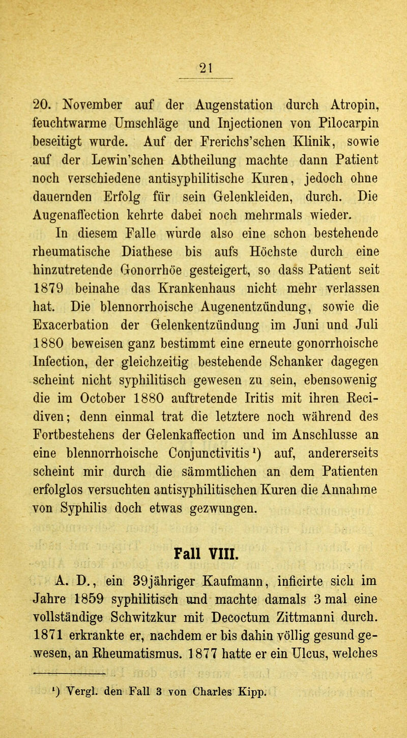 20. November auf der Augenstation durch Atropin, feuchtwarme Umschläge und Injectionen von Pilocarpin beseitigt wurde. Auf der Frerichs'schen Klinik, sowie auf der Lewin'schen Abtheilung machte dann Patient noch verschiedene antisyphilitische Kuren, jedoch ohne dauernden Erfolg für sein Gelenkleiden, durch. Die Augenaffection kehrte dabei noch mehrmals wieder. In diesem Falle wurde also eine schon bestehende rheumatische Diathese bis aufs Höchste durch eine hinzutretende Gonorrhöe gesteigert, so dass Patient seit 1879 beinahe das Krankenhaus nicht mehr verlassen hat. Die blennorrhoische Augenentzündung, sowie die Exacerbation der Gelenkentzündung im Juni und Juli 1880 beweisen ganz bestimmt eine erneute gonorrhoische Infection, der gleichzeitig bestehende Schanker dagegen scheint nicht syphilitisch gewesen zu sein, ebensowenig die im October 1880 auftretende Iritis mit ihren Keci- diven; denn einmal trat die letztere noch während des Fortbestehens der Gelenkaffection und im Anschlüsse an eine blennorrhoische Conjunctivitis*) auf, andererseits scheint mir durch die sämmtlichen an dem Patienten erfolglos versuchten antisyphilitischen Kuren die Annahme von Sjrphilis doch etwas gezwungen. Fall VIII. A. D., ein 39jähriger Kaufmann, inficirte sich im Jahre 1859 syphilitisch und machte damals 3 mal eine vollständige Schwitzkur mit Decoctum Zittmanni durch. 1871 erkrankte er, nachdem er bis dahin völlig gesund ge- wesen, an Rheumatismus. 1877 hatte er ein Ulcus, welches Vergl. den Fall 3 von Charles Kipp.