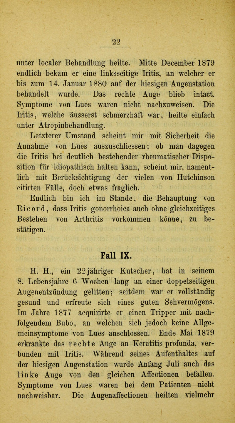 unter localer Behandlung heilte. Mitte December 1879 endlich bekam er eine linksseitige Iritis, an welcher er bis zum 14. Januar 1880 auf der hiesigen Augenstation behandelt wurde. Das rechte Auge blieb intact. Symptome von Lues waren nicht nachzuweisen. Die Iritis, welche äusserst schmerzhaft war, heilte einfach unter Atropinbehandlung. Letzterer Umstand scheint mir mit Sicherheit die Annahme von Lues auszuschliessen; ob man dagegen die Iritis bei deutlich bestehender rheumatischer Dispo- sition für idiopathisch halten kann, scheint mir, nament- lich mit Berücksichtigung der vielen von Hutchinson citirten Fälle, doch etwas fraglich. Endlich bin ich im Stande, die Behauptung von Eicord, dass Iritis gonorrhoica auch ohne gleichzeitiges Bestehen von Arthritis vorkommen könne, zu be- stätigen. Fall IX. H. H., ein 22jähriger Kutscher, hat in seinem 8. Lebensjahre 6 Wochen lang an einer doppelseitigen Augenentzündung gelitten; seitdem war er vollständig gesund und erfreute sich eines guten Sehvermögens. Im Jahre 1877 acquirirte er einen Tripper mit nach- folgendem Bubo, an welchen sich jedoch keine Allge- meinsymptome von Lues anschlössen. Ende Mai 1879 erkrankte das rechte Auge an Keratitis profunda, ver- bunden mit Iritis. Während seines Aufenthaltes auf der hiesigen Augenstation wurde Anfang Juli auch das linke Auge von den gleichen Affectionen befallen. Symptome von Lues waren bei dem Patienten nicht nachweisbar. Die Augenaffectionen heilten vielmehr