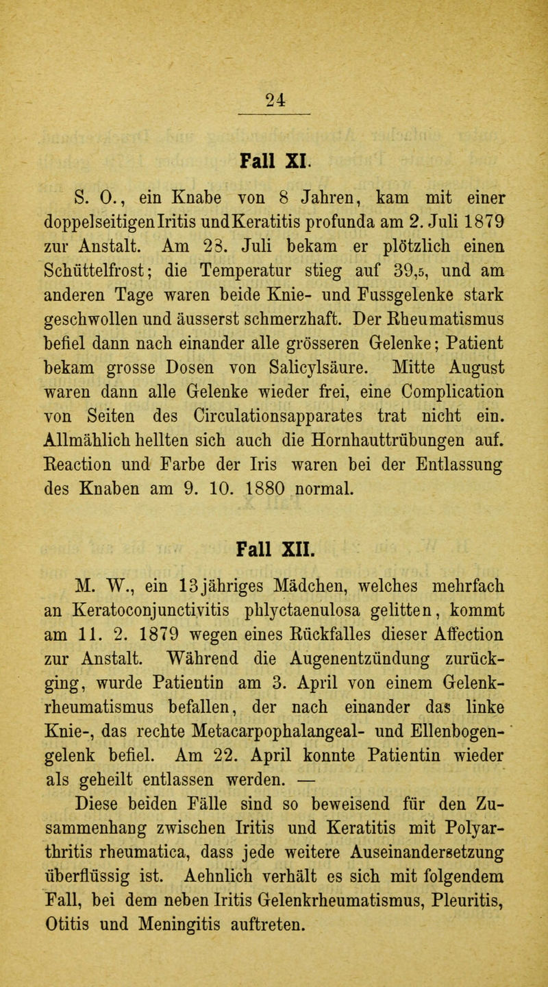 Fall XL S. 0., ein Knabe von 8 Jahren, kam mit einer doppelseitigen Iritis undKeratitis profunda am 2. Juli 1879 zur Anstalt. Am 23. Juli bekam er plötzlich einen Schüttelfrost; die Temperatur stieg auf 39,5, und am anderen Tage waren beide Knie- und Fussgelenke stark geschwollen und äusserst schmerzhaft. Der Kheumatismus befiel dann nach einander alle grösseren Gelenke; Patient bekam grosse Dosen von Salicylsäure. Mitte August waren dann alle Gelenke wieder frei, eine Complication von Seiten des Circulationsapparates trat nicht ein. Allmählich hellten sich auch die Hornhauttrübungen auf. Keaction und Farbe der Iris waren bei der Entlassung des Knaben am 9. 10. 1880 normal. Fall XII. M. W., ein 13jähriges Mädchen, welches mehrfach an Keratoconjunctivitis phlyctaenulosa gelitten, kommt am 11. 2. 1879 wegen eines Rückfalles dieser Affection zur Anstalt. Während die Augenentzündung zurück- ging, wurde Patientin am 3. April von einem Gelenk- rheumatismus befallen, der nach einander das linke Knie-, das rechte Metacarpophalangeal- und Ellenbogen- gelenk befiel. Am 22. April konnte Patientin wieder als geheilt entlassen werden. — Diese beiden Fälle sind so beweisend für den Zu- sammenhang zwischen Iritis und Keratitis mit Polyar- thritis rheumatica, dass jede weitere Auseinandersetzung überflüssig ist. Aehnlich verhält es sich mit folgendem Fall, bei dem neben Iritis Gelenkrheumatismus, Pleuritis, Otitis und Meningitis auftreten.