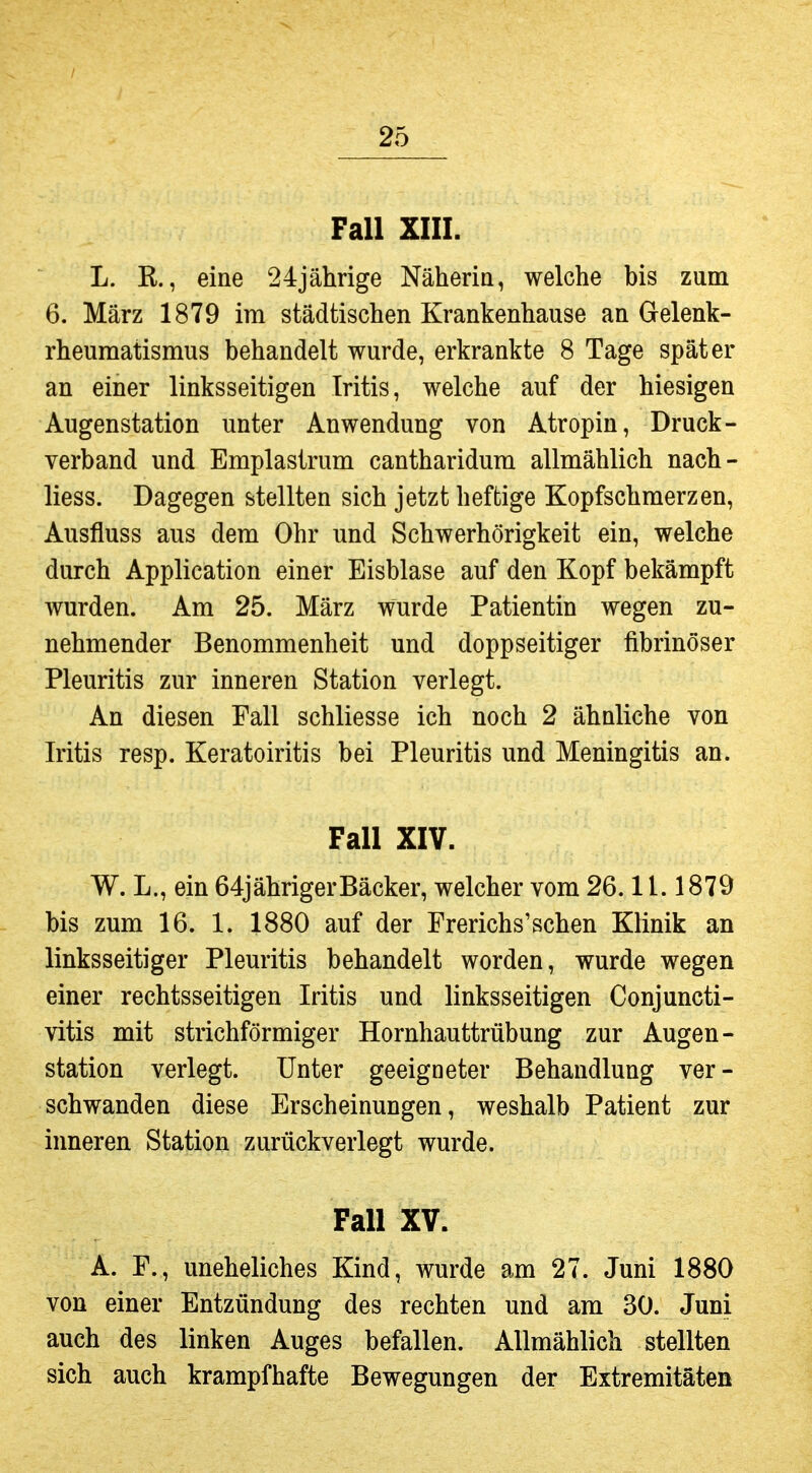 Fall XIII. L. R., eine 24jährige Näheria, welche bis zum 6. März 1879 im städtischen Krankenhause an Gelenk- rheumatismus behandelt wurde, erkrankte 8 Tage später an einer linksseitigen Iritis, welche auf der hiesigen Augenstation unter Anwendung von Atropin, Druck- verband und Emplastrum cantharidum allmählich nach- liess. Dagegen stellten sich jetzt heftige Kopfschmerzen, Ausfluss aus dem Ohr und Schwerhörigkeit ein, welche durch Application einer Eisblase auf den Kopf bekämpft wurden. Am 25. März wurde Patientin wegen zu- nehmender Benommenheit und doppseitiger fibrinöser Pleuritis zur inneren Station verlegt. An diesen Fall schliesse ich noch 2 ähnliche von Iritis resp. Keratoiritis bei Pleuritis und Meningitis an. Fall XIV. W. L., ein 64j ähriger Bäcker, welcher vom 26.11.1879 bis zum 16. 1. 1880 auf der Frerichs'sehen Klinik an linksseitiger Pleuritis behandelt worden, wurde wegen einer rechtsseitigen Iritis und linksseitigen Conjuncti- vitis mit strichförmiger Hornhauttrübung zur Augen- Station verlegt. Unter geeigneter Behandlung ver- schwanden diese Erscheinungen, weshalb Patient zur inneren Station zurückverlegt wurde. Fall XV. A. F., uneheliches Kind, wurde am 27. Juni 1880 von einer Entzündung des rechten und am 30. Juni auch des linken Auges befallen. Allmählich stellten sich auch krampfhafte Bewegungen der Extremitäten