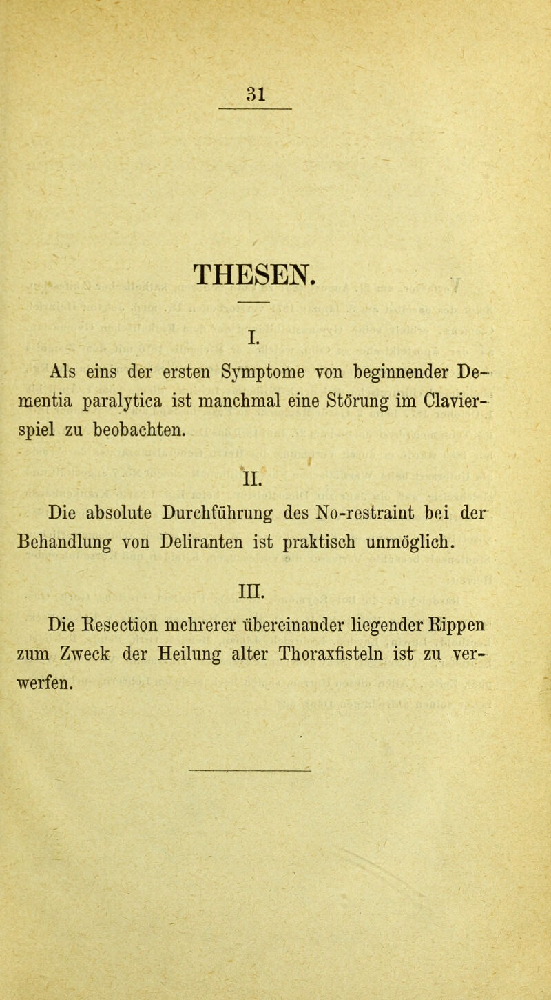 THESEN. I. Als eins der ersten Symptome von beginnender De- mentia paralytica ist manchmal eine Störung im Clavier- spiel zu beobachten. IL Die absolute Durchführung des No-restraint bei der Behandlung von Deliranten ist praktisch unmöglich. III. Die Kesection mehrerer übereinander liegender Kippen zum Zweck der Heilung alter Thoraxfisteln ist zu ver- werfen.