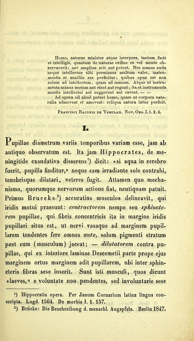 Homo, naturae minister atque interpres, tantum facit et intelligit, quantum de naturae ordine re vel mente ob- servaverit: nec amplius scit aut potest. Nec manus nuda heque intellectus sibi permissus multum valet, instru- mentis et auxiliis res perficitur; quibus opus est non solum ad intellectum, quam ad manum. Atque ut instru- menta manus motum aut cient aut regunt; ita et instrumenta mentis intellectui aut suggerunt aut cavent. Ad opera nil aliud potest homo, quam ut corpora natu- ralia admoveat et amoveat: reliqua natura intus perficit. Francisci Baconis de Vertjlam. Nov, Org. 1.1.2.4. I. Pupillae diametrum variis teraporibus variam esse, jam ab antiquo observatum est. Ita jam Hippocrates, de me- Dingitide exsudativa disserens^) dicit: »si aqua in cerebro fuerit, pupilla finditur,« neque eam irradiante sole contrahi, tenebrisque dilatari, veteres fugit. Attamen quo mecha- nismo, quorumque nervorum actione fiat, neutiquam patuit. Primus Bruecke^) accuratius rausculos delineavit, qui iridis motui praesunt: contractorern nempe seu sphincte- rem pupillae, qui fibris concentricis ita in margine iridis pupillari situs est, ut nervi vasaque ad marginem pupil- larera tendentes fere omnes ante, solum pigmenti stratum post eum (musculum) jaceat; — dilatatoreni contra pu- pillae, qui ex interiore laminae Descemetii parte prope ejus marginem ortus marginem adit pupillarera, ubi inter sphin- cteris fibras sese inserit. Sunt isti rausculi, quos dicunt »Iaeves,« e voluntate non pendentes, sed involuntarie sese Hippocratis opera. Per Janum Gornarium latina lingua con- scripta. Lugd. 1564. De morbis I. 1. 157.