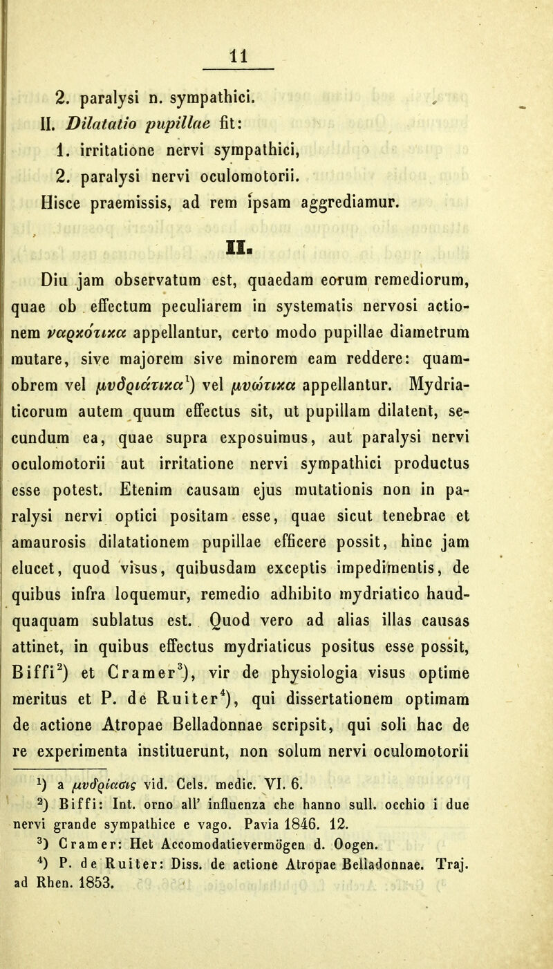 2. paralysi n. sympathici. II. Dilatatio pupillae fit: 1. irritatione nervi syrapathici, 2. paralysi nervi oculoraotorii. Hisce praeraissis, ad rem ipsam aggrediamur. II. Diu jara observatura est, quaedam eorum remediorum, quae ob effectum peculiarem in syslematis nervosi actio- nem vccQxoznca appellantur, certo modo pupillae diaraetrum mutare, sive majorera sive minorera eam reddere: quam- obrem vel fjbvdQKxrixa^) vel ^vcozixa appellantur. Mydria- ticorum autem quura effectus sit, ut pupillara dilatent, se- cundum ea, quae supra exposuiraus, aut paralysi nervi oculomotorii aut irritatione nervi sympathici productus esse potest. Etenim causam ejus mutationis non in pa- ralysi nervi optici positara esse, quae sicut tenebrae et amaurosis dilatationem pupillae efficere possit, hinc jam elucet, quod vi^us, quibusdara exceptis impedimentis, de quibus infra loquemur, remedio adhibito mydriatico haud- quaquam sublatus est. Quod vero ad alias illas causas attinet, in quibus effectus mydriaticus positus esse possit, Biffi^) et Cramer^), vir de physiologia visus optirae raeritus et P. de Ruiter^), qui dissertationera optiraam de actione Atropae Belladonnae scripsit, qui soli hac de re experiraenta instituerunt, non solum nervi oculomotorii a fAV&qiadig vid. Cels. medic. VI. 6. 2) Biffi: Int. orno all' influenza che hanno sull. occhio i due nervi grande sympathice e vago. Pavia 1846. 12. Gramer: Het Accomodatievermogen d. Oogen. P. de Ruiter: Diss. de actione Atropae Beliadoiinae. Traj. ad Rhen. 1853.