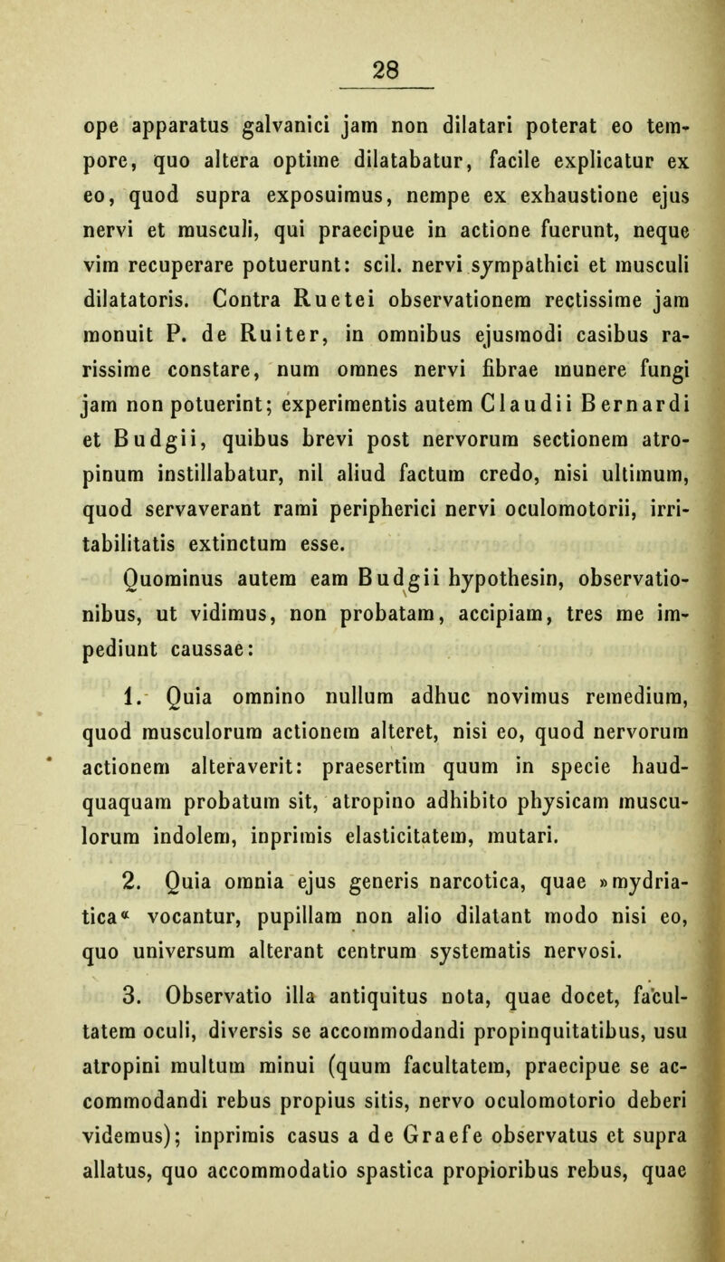 ope apparatus galvanici jam non dilatari poterat eo tera» pore, quo altera optime dilatabatur, facile explicatur ex eo, quod supra exposuiraus, nempe ex exhaustione ejus nervi et rausculi, qui praecipue in actione fuerunt, neque vim recuperare potuerunt: scil. nervi sjmpathici et rauscuH dilatatoris. Contra Ruetei observationem rectissime jam raonuit P. de Ruiter, in omnibus ejusmodi casibus ra- rissime constare, num oranes nervi fibrae munere fungi jam non potuerint; experiraentis autera Claudii Bernardi et Budgii, quibus brevi post nervorum sectionem atro- pinum instillabatur, nil aliud factum credo, nisi ultiraura, quod servaverant rarai peripherici nervi oculomotorii, irri- tabilitatis extinctum esse. Quominus autem eam Budgii hypothesin, observatio- nibus, ut vidimus, non probatam, accipiara, tres me im- pediunt caussae: 1. Quia omnino nullum adhuc noviraus reraediura, quod rausculorum actionem alteret, nisi eo, quod nervorura actionem alteraverit: praesertim quum in specie haud- quaquam probatum sit, atropino adhibito phjsicam muscu- lorura indolem, inprimis elasticitatem, rautari. 2. Quia omnia ejus generis narcotica, quae «mydria- tica« vocantur, pupillam non aho dilatant modo nisi eo, quo universum alterant centrum systematis nervosi. 3. Observatio illa antiquitus nota, quae docet, facul- tatem oculi, diversis se accommodandi propinquitatibus, usu atropini multum minui (quura facultatera, praecipue se ac- coraraodandi rebus propius sitis, nervo oculoraotorio deberi videraus); inprirais casus a de Graefe observatus et supra allatus, quo accommodatio spastica propioribus rebus, quae