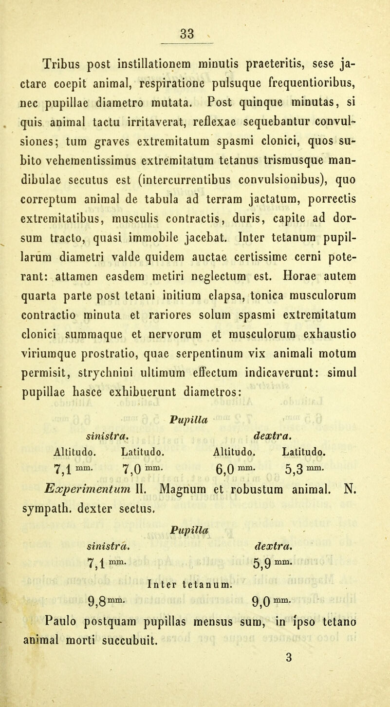 Tribus post instillationem rainutis praeteritis, sese ja- ctare coepit animal, respiratione pulsuque frequentioribus, nec pupillae diametro rautata. Post quinque minutas, si quis animal tactu irritaverat, reflexae sequebantur convul- siones; tum graves extremitatum spasmi clonici, quos su- bito vehementissimus extremitatum tetanus trismusque man- dibulae secutus est (intercurrentibus convulsionibus), quo correptum animal de tabula ad terram jactatum, porrectis extremitatibus, musculis contractis, duris, capite ad dor- sum tracto, quasi immobile jacebat. Inter tetanum pupil- larura diaraetri valde quidera auctae certissirae cerni pote- rant: attaraen easdera raetiri neglectura est. Horae autera quarta parte post tetani initiura elapsa, tonica rausculorura contractio rainuta et rariores solura spasrai extreraitatura clonici suraraaque et nervorum et musculorura exhaustio viriuraque prostratio, quae serpentinum vix animali motum permisit, strjchnini ultiraum efPectum indicaverunt: siraul pupillae hasce exhibuerunt diametros: Pupilla sinistra. dextra. Altitudo. Latitudo. Altitudo. Latitudo. 7^1 mm, 7,0^°^- 6,0«^^- 5,3^- Experimentum W. Magnum et robustura animal. N. sjmpath. dexter sectus. Pupilla sinistrd. dextra. 7^1 mm. 5,9^^- Inter tetanum. 9^3mm. 9^0 Paulo postquam pupillas raensus sum, in ipso tetano animal morti succubuit. 3