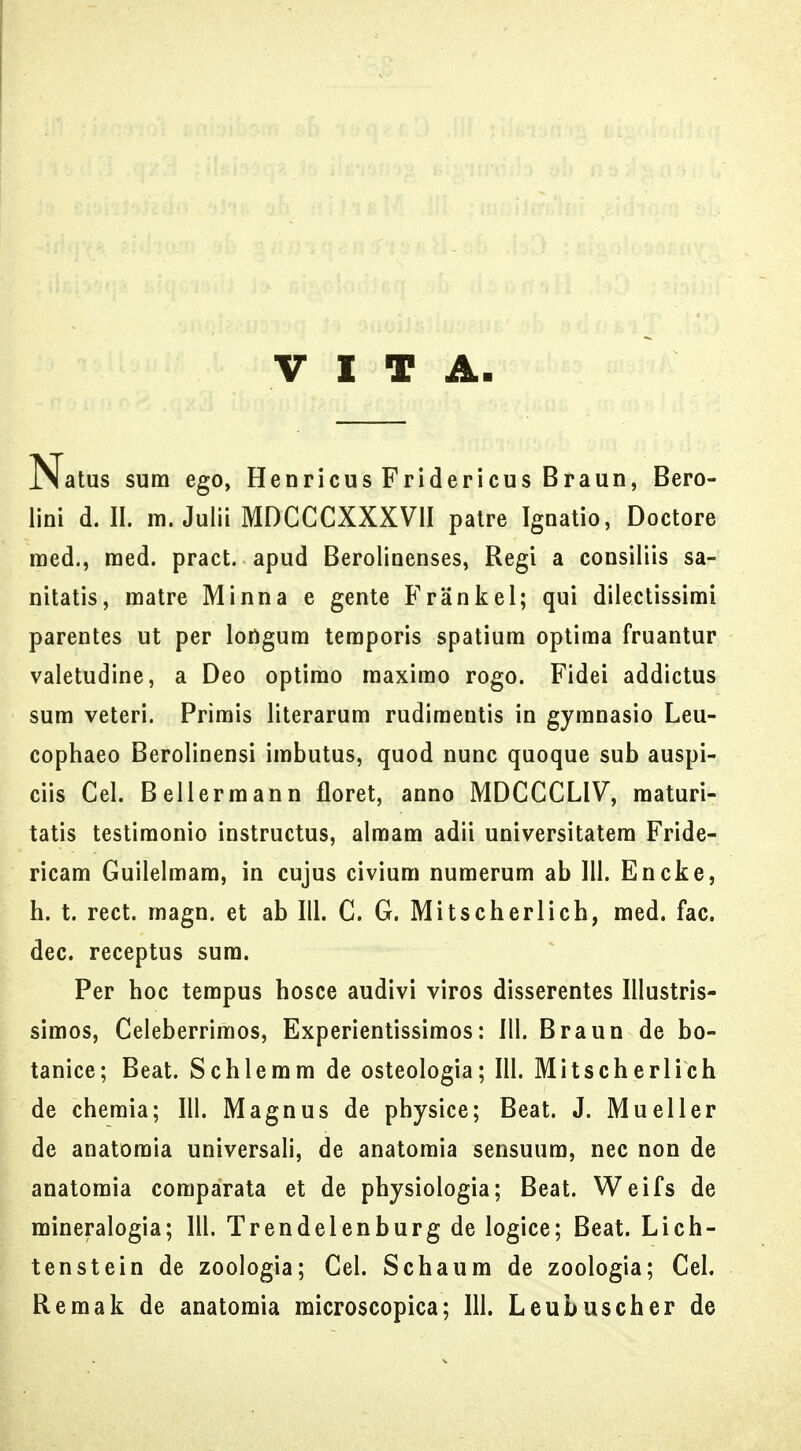 V I T A Natus sura ego, Henricus Fridericus Braun, Bero- lini d. II. m. Julii MDCCCXXXVII palre Ignatio, Doctore raed., raed. pract. apud Berolinenses, Regi a consiliis sa- nitatis, matre Minna e gente Frankel; qui dilectissirai parentes ut per longura teraporis spatiura optiraa fruantur valetudine, a Deo optirao raaxirao rogo. Fidei addictus sura veteri. Prirais literarum rudiraentis in gyranasio Leu- cophaeo Berolinensi irabutus, quod nunc quoque sub auspi- ciis Cel. Belierraann floret, anno MDCCCLIV, maturi- tatis testiraonio instructus, almara adii universitatera Fride- ricam Guilelmara, in cujus civiura nuraerura ab 111. Encke, h. t. rect. raagn. et ab 111. C. G. Mitscherlich, med. fac. dec. receptus sura. Per hoc terapus hosce audivi viros disserentes Illustris- simos, Celeberrimos, Experientissimos: 111. Braun de bo- tanice; Beat. Schlerara de osteologia; 111. Mitscherlich de chemia; III. Magnus de physice; Beat. J. Mueller de anatomia universali, de anatomia sensuum, nec non de anatomia comparala et de physiologia; Beat. Weifs de mineralogia; III. Trendelenburg de logice; Beat. Lich- tenstein de zoologia; Cel. Schaum de zoologia; Cel. Remak de anatomia microscopica; 111. Leubuscher de