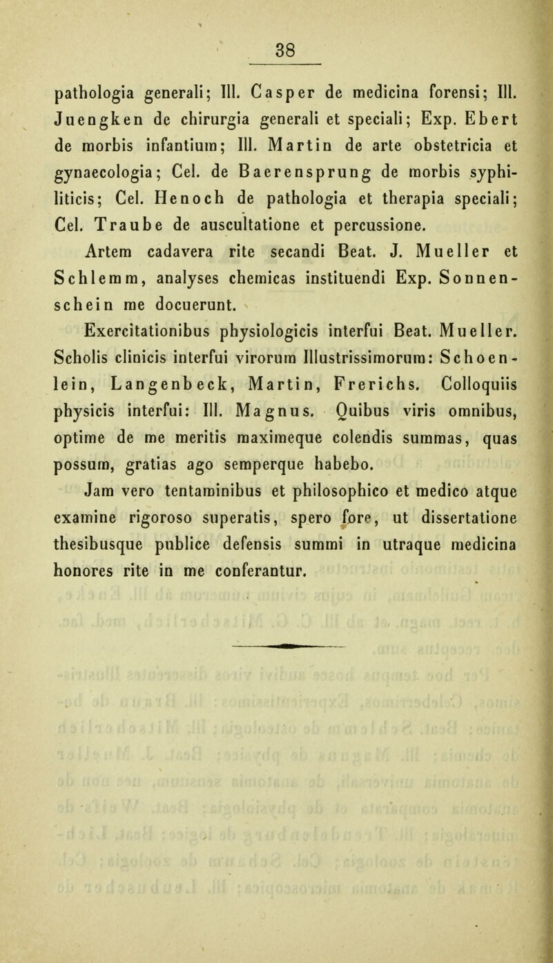 pathologia generali; III. Casper de medicina forensi; III. Juengken de chirurgia generali et speciali; Exp. Ebert de raorbis infantiura; 111. Martin de arte obstetricia et gynaecologia; Cel. de Baerensprung de raorbis sjphi- liticis; Cel. Henoch de pathologia et therapia speciali; Cel. Traube de auscultatione et percussione. Artem cadavera rite secandi Beat. J. Mueller et Schlerara, analyses cheraicas instituendi Exp. Sonnen- schein rae docuerunt. Exercitationibus physiologicis interfui Beat. Mueller. Scholis clinicis interfui virorura Illustrissiraorura: Schoen- lein, Langenbeck, Martin, Frerichs. Colloquiis physicis interfui: 111. Magnus. Quibus viris oranibus, optime de me meritis raaxiraeque colendis sumraas, quas possum, gratias ago semperque habebo. Jam vero tentarainibus et philosophico et medico atque examine rigoroso superatis, spero fore, ut dissertatione thesibusque publice defensis sumrai in utraque raedicina honores rite in rae conferantur.