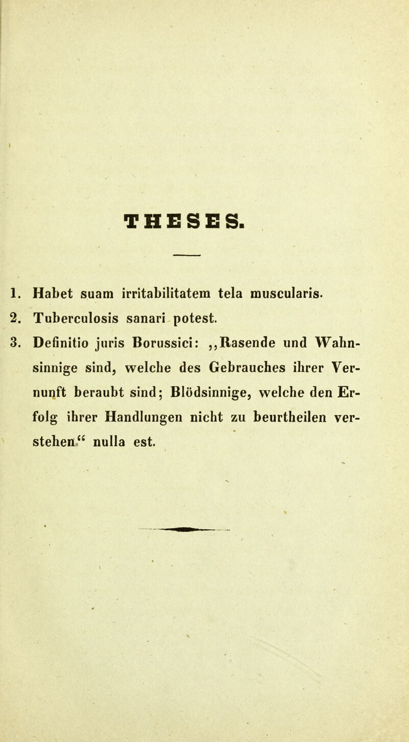 THESES 1. Habet suam irritabilitatem tela muscularis. 2. Tuberculosis sanari potest. 3. Definitio juris Borussici: jjRasende und Wahn- sinnige sind, welche des Gebrauches ihrer Ver- nunft beraubt sind; Blodsinnige, welche den Er- folg ihrer Handlungen nicht zu beurtheilen ver- stehen nulla est.