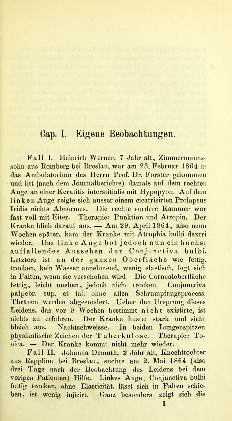 Fall I. Heinricli Werner, 7 Jahr alt, Zimmermanns- sohn aus Romberg bei Breslan, war am 23. Februar 18G4 in das Ambulatoriura des Ilerrn Prof. Dr. Forster gekommer» und litt (nach dem eTournalberichte) damals auf dem rechten Auge an einer Keratitis interstitialis mit Hypopyon. Auf dem Hnken Auge zeigte sich ausser einem cicatrisirten Prolapsus Iridis nichts Abnormes. Die rechte vordere Kammer war fast voll mit Eiter. Therapie: Punktion und Atropin. Der Kranke blieb darauf aus. — Am 29. April 1864, also neun Wochen spater, kam der Kranke mit Atrophia bulbi dextri wieder. Das Hnke Auge bot jedoch nun ein hochst auffaHendes Aussehen der Conjunctiva bulbi. Letztere ist an der ganzen Oberflache wie fettig, trocken, kein Wasser annehmend, wenig elastisch, legt sich in Falten, wenn sie verschoben wird. Die Cornealoberflache fettig, leicht uneben, jedoch nicht trocken. Conjunctiva palpebr. sup. et ini. ohne allen Schrumpfungsprocess. Thranen werden abgesondert. Ueber den Ursprung dieses Leidens, das vor 9 Wochen bestimmt nicht existirte, ist nichts zu erfahren. Der Kranke hustet stark und sieht bleich aus. Nachtschweisse. In beiden Lungenspitzen physikalische Zeichen der Tuberkulose. Therapie: To- nica. — Der Kranke kommt nicht mehr wieder. Fall II. Johanna Demuth, 2 Jahr alt, Knechttochter aus Reppline bei Breslau, suchte am 2. Mai 1864 (also drei Tage nach der Beobachtung des Leidens bei dem vorigen Patienten) Hilfe. Linkes Auge: Conjunctiva bulbi fettig trocken, ohne Elasticitat, lasst sich in Falten schie- ben, ist wenig injicirt. Ganz besonders zeigt sich die t