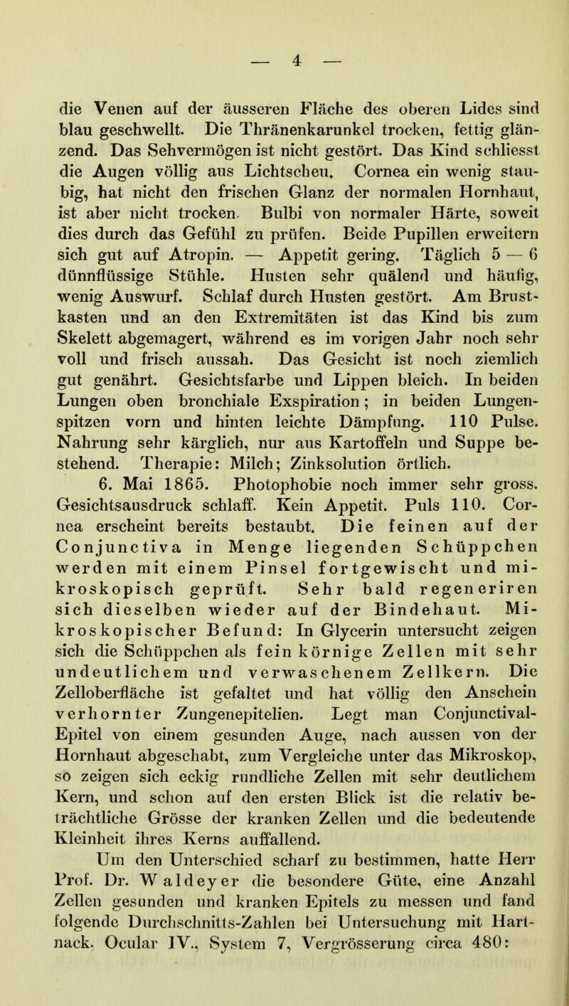 die Venen auf der ausseren Flache des oberen Lides sind blau geschwellt. Die Thranenkarunkel trocken, fettig glan- zend. Das Sehvermogen ist nicht gestort. Das Kind schliesst die Augen voUig aus Lichtscheu. Cornea ein wenig stau- big, hat nicht den frischen Glanz der normalen Hornhaut, ist aber nicht trocken. Bulbi von normaler Harte, soweit dies durch das Gefiihl zu priifen. Beide Pupillen erweitern sich gut auf Atropin. — Appetit gering. Taglich 5 — 6 diinnflussige Stiihle. Husten sehr qualend und haufig, wenig Auswurf. Schlaf durch Husten gestort. Am Brust- kasten und an den Extremitaten ist das Kind bis zum Skelett abgemagert, wahrend es im vorigen Jahr noch sehr voU und frisch aussah. Das Gesicht ist noch ziemlich gut genahrt. Gesichtsfarbe und Lippen bleich. In beiden Lungen oben bronchiale Exspiration; in beiden Lungen- spitzen vorn und hinten leichte Dampfung. 110 Pulse. Nahrung sehr karglich, nur aus Kartoffeln und Suppe be- stehend. Therapie: Milch; Zinksolution ortlich. 6. Mai 1865. Photophobie noch immer sehr gross. Gesichtsausdruck schlaff. Kein Appetit. Puls 110. Cor- nea erscheint bereits bestaubt. Die feinen auf der Conjunctiva in Menge Hegenden Schiippchen werden mit einem Pinsel fortgewischt und mi- kroskopisch gepriift. Sehr bald regeneriren sich dieselben wieder auf der Bindehaut. Mi- kroskopischer Befund: In Glycerin untersucht zeigen sich die Schiippchen als fein kornige Zellen mit sehr undeutlichem und verwaschenem ZeUkern. Die Zelloberflache ist gefaltet und hat vollig den Anschein verhornter Zungenepitehen. Legt man Conjunctival- Epitel von einem gesunden Auge, nach aussen von der Hornhaut abgeschabt, zum Vergleiche unter das Mikroskop, so zeigen sich eckig rundHche Zellen mit sehr deutlichem Kern, und schon auf den ersten Blick ist die relativ be- trachtliche Grosse der kranken Zellen und die bedeutende Kleinheit ihres Kerns auffallend. Um den Unterschied scharf zu bestimmen, hatte Herr Prof. Dr. Waldeyer die besondere Giite, eine Anzahl Zellen gesunden und kranken Epitels zu messen und fand folgende Durchschnitts-Zahlen bei Untersuchung mit Hart- nack. Ocular IV., vSystem 7, Vergrosserung circa 480: