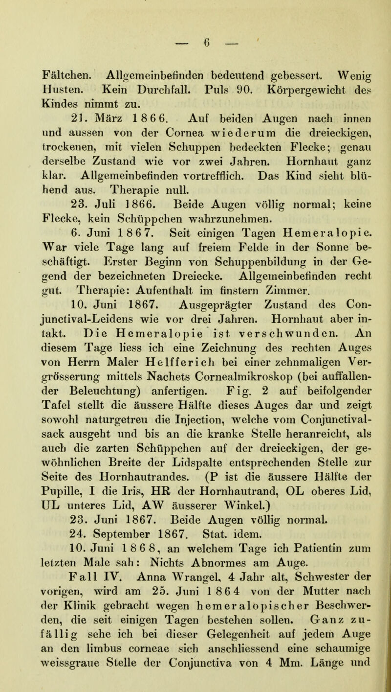 Faltchen. AUgemeinbefinden bedeutend gebessert. Wenig Husten. Kein Durchfall. Puls 90. Korpergewicht des Kindes nimmt zu. 21. Marz 1 866. Auf beiden Augen nach innen und aussen von der Cornea wiederum die dreieckigen, trockenen, mit vielen Schuppen bedeckten Flecke; genau derselbe Zustand wie vor zwei Jahren. Hornhaut ganz klar. Allgemeinbefinden vortrefflich. Das Kind sieht blii- hend aus. Therapie null. 23. Juli 1866. Beide Augen vollig normal; keine Flecke, kein Schiippchen wahrzunehmen. 6. Juni 186 7. Seit einigen Tagen Hemeralopie. War viele Tage lang auf freiem Felde in der Sonne be- schaftigt. Erster Beginn von Schuppenbildung in der Ge- gend der bezeichneten Dreiecke. Allgemeinbefinden recht gut. Therapie: Aufenthalt im finstern Zimmer. 10. Juni 1867. Ausgepragter Zustand des Con- junctival-Leidens wie vor drei Jahren. Hornhaut aber in- takt. Die Hemeralopie ist verschwunden. An diesem Tage Hess ich eine Zeichnung des rechten Auges von Herrn Maler Helfferich bei einer zehnmaligen Ver- grdsserung mittels Nachets Cornealmikroskop (bei auffallen- der Beleuchtung) anfertigen. Fig. 2 auf beifolgender Tafel stellt die aussere Halfte dieses Auges dar und zeigt sowohl naturgetreu die Injection, welche vom Conjunctival- sack ausgeht und bis an die kranke Stelle heranreicht, als aucb die zarten Schuppchen auf der dreieckigen, der ge- wohnlichen Breite der Lidspalte entsprechenden Stelle zur Seite des Hornhautrandes. (P ist die aussere Halfte der Pupille, I die Iris, HR der Hornhautrand, OL oberes Lid, UL unteres Lid, AW ausserer Winkel.) 23. Juni 1867. Beide Augen vollig normal. 24. September 1867. Stat. idem. 10. Juni 1 86 8, an welchem Tage ich Patientin zum letzten Male sah: Nichts Abnormes am Auge. Fall IV. Anna Wrangel, 4 Jahr alt, Schwester der vorigen, wird am 25. Juni 1 86 4 von der Mutter nach der Klinik gebracht wegen heraeralopischer Beschwer- den, die seit einigen Tagen bestehen sollen. Ganz zu- faHig sehe ich bei dieser Gelegenheit auf jedem Auge an den limbus corneae sich anschliessend eine schaumige