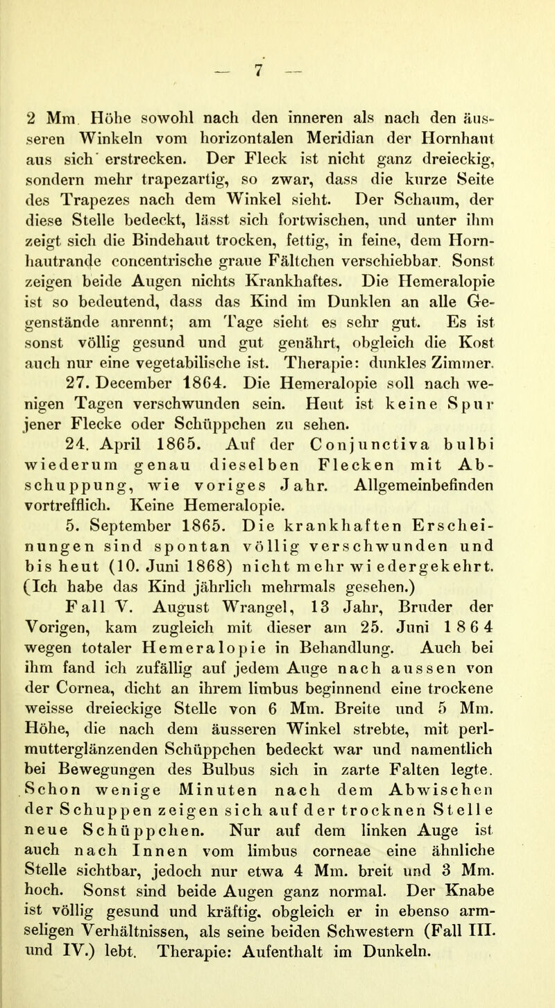 2 Mm Hohe sowohl nach den inneren als nach den aus- seren Winkeln vom horizontalen Meridian der Hornhaut aus sich' erstrecken. Der Fleck ist nicht ganz dreieckig, sondern mehr trapezartig, so zwar, dass die kurze Seite des Trapezes nach dem Winkel sieht. Der Schaum, der diese Stelle bedeckt, lasst sich fortwischen, und unter ihm zeigt sich die Bindehaut trocken, fettig, in feine, dem Horn- liautrande concentrische graue Faltchen verschiebbar. Sonst zeigen beide Augen nichts Krankhaftes. Die Hemeralopie ist so bedeutend, dass das Kind im Dunklen an alle Ge- genstande anrennt; am Tage sieht es sehr gut. Es ist sonst voUig gesund und gut genahrt, obgleich die Kost auch nur eine vegetabiHsche ist. Therapie: dunkles Zimmer. 27. December 1864. Die Hemeralopie soU nach we- nigen Tagen verschwunden sein. Heut ist keine Spur jener Flecke oder Schiippchen zu sehen. 24. April 1865. Auf der Conjunctiva bulbi wiederum genau dieselben Flecken mit Ab- schuppung, wie voriges Jahr. Allgemeinbefinden vortrefflicli. Keine Hemeralopie. 5. September 1865. Die krankhaften Erschei- nungen sind spontan voUig verschwunden und bis heut (10. Juni 1868) nicht mehr wi edergekehrt. (Ich habe das Kind jahrlich mehrmals gesehen.) Fall V. August Wrangel, 13 Jahr, Bruder der Vorigen, kam zugleich mit dieser am 25. Juni 18 6 4 wegen totaler Hemeralopie in Behandlung. Auch bei ihm fand ich zufallig auf jedem Auge nach aussen von der Cornea, dicht an ihrem limbus beginnend eine trockene weisse dreieckige Stelle von 6 Mm. Breite und 5 Mm. Hohe, die nach dem ausseren Winkel strebte, mit perl- mutterglanzenden Schiippchen bedeckt war und namentlich bei Bewegungen des Bulbus sich in zarte Falten legte. Schon wenige Minuten nach dem Abwischen der Schuppen zeigen sich auf der trocknen Stelle neue Schiippchen. Nur auf dem linken Auge ist auch nach Innen vom limbus corneae eine ahnliche Stelle sichtbar, jedoch nur etwa 4 Mm. breit und 3 Mm. hoch. Sonst sind beide Augen ganz normal. Der Knabe ist volh*g gesund und kraftig. obgleich er in ebenso arm- seligen Verhaltnissen, als seine beiden Schwestern (Fall III. und IV.) lebt. Therapie: Aufenthalt im Dunkeln.