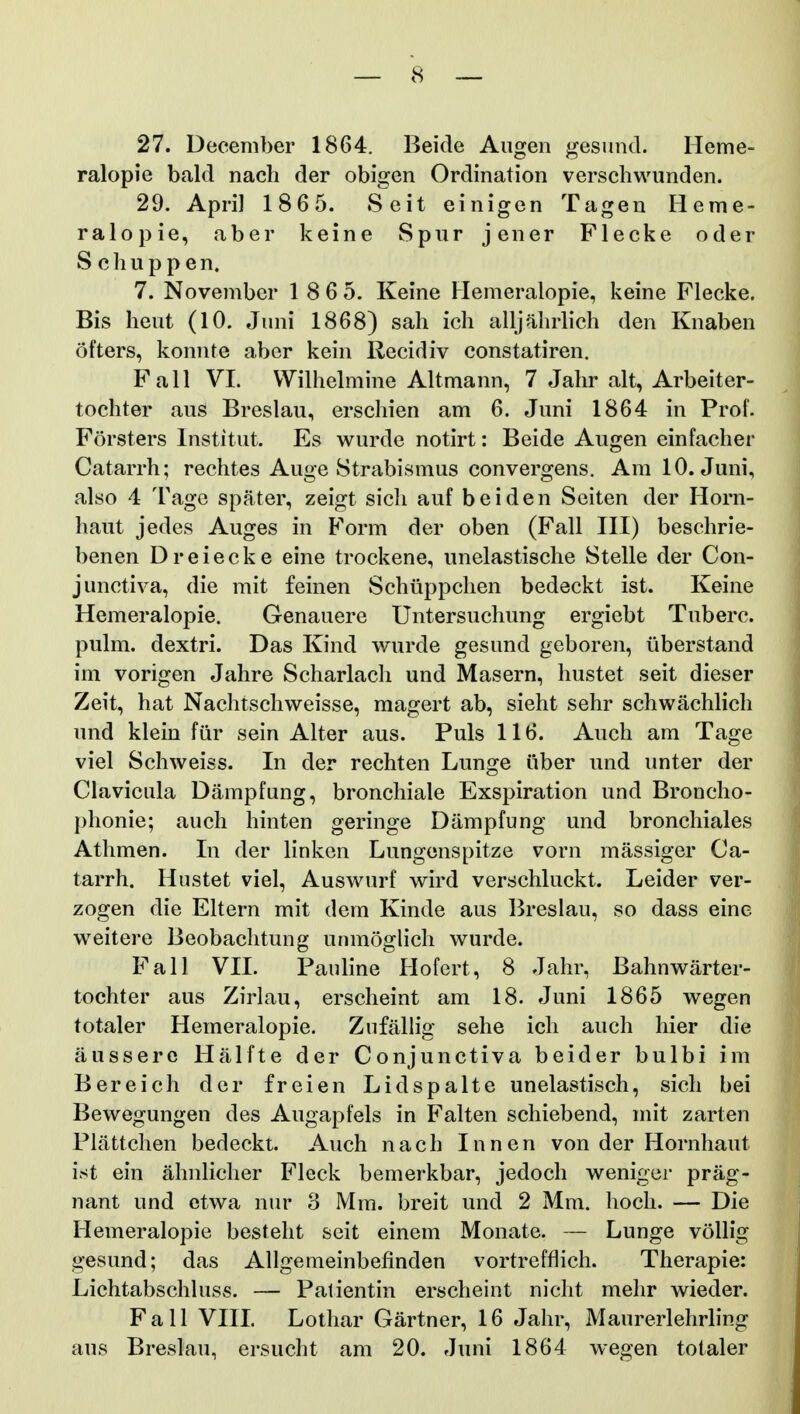 27. December 1864. Beide Augen gesund. Heme- ralopie bald nach der obigen Ordination verschwunden. 29. April 1865. Seit einigen Tagen Heme- ralopie, aber keine Spur jener Flecke oder Schuppen. 7. Novembcr 1 8 6 5. Keine Hemeralopie, keine Flecke. Bis heut (10. Juni 1868) sah ich alljahrlich den Knaben ofters, konnte aber kein Recidiv constatiren. FaH VI. Wilhelmine Altmann, 7 Jahr alt, Arbeiter- tochter auS Breslau, erschien am 6. Juni 1864 in Prof. Forsters Institut. Es wurde notirt: Beide Augen einfacher Catarrh; rechtes Auge Strabismus convergens. Am 10. Juni, also 4 Tage spater, zeigt sicli auf beiden Seiten der Ilorn- haut jedes Auges in Form der oben (Fall III) beschrie- benen Dreiecke eine trockene, unelastische Stelle der Con- junctiva, die mit feinen Schiippchen bedeckt ist. Keine Hemeralopie. Genauere Untersuchung ergiebt Tuberc. pulm, dextri. Das Kind wurde gesund gcboren, liberstand im vorigen Jahre Scharlach und Masern, hustet seit dieser Zeit, hat Nachtschweisse, magert ab, sieht sehr schwachlich und klein fiir sein Alter aus. Puls 116. Auch am Tage viel Schweiss. In der rechten Lunge iiber und unter der Clavicula Dampfung, bronchiale Exspiration und Broncho- j)honie; aucli hinten geringe Dampfung und bronchiales Athmen. In der linken Lungenspitze vorn massiger Ca- tarrh. Hustet viel, Auswurf wird verschluckt. Leider ver- zogen die Eltern mit dem Kinde aus Breslau, so dass eine weitere Beobachtung unmoglich wurde. Fall VII. Pauline Hofert, 8 Jahr, Bahnwarter- tochter aus Zirlau, erscheint am 18. Juni 1865 wegen totaler Hemeralopie. Zufallig sehe icli auch hier die aussere Halfte der Conjunctiva beider bulbi im Bereich der freien Lidspalte unelastisch, sich bei Bewegungen des Augapfels in Falten schiebend, mit zarten Plattchen bedeckt. Auch nach Innen von der Hornhaut ist ein ahnlicher Fleck bemerkbar, jedoch wenigcr prag- nant und etwa nur 3 Mm. breit und 2 Mm. hoch. — Die Hemeralopie besteht scit einem Monate. — Lunge vollig gesund; das Allgemeinbefinden vortreffiich. Therapie: Lichtabschluss. — Palientin erscheint nicht mehr wieder. Fall VIIL Lothar Gartner, 16 Jahr, Maurerlehrling aus Breslau, ersucht am 20. Juni 1864 wegen totaler