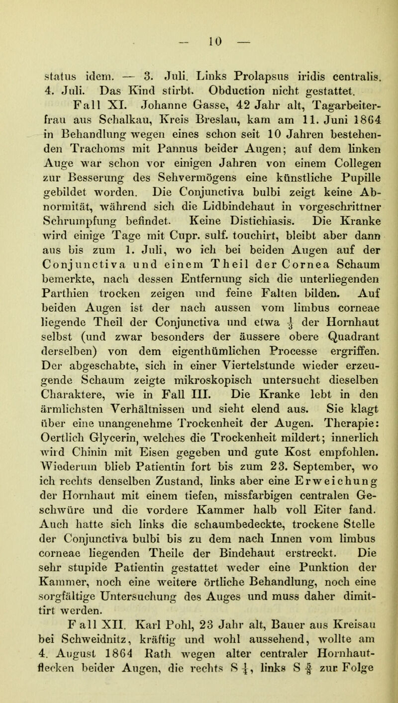 .status idem. — 3. Juli. Links Prolapsus iridis centralis. 4. Juli. Das Kind stirbt. Obduction nicht gestattet. Fall XI. Johanne Gasse, 42 Jahr alt, Tagarbeiter- frau aus Schalkau, Kreis Breslau, kam am 11. Juni 18G4 in Behandlung wegen eines schon seit 10 Jahren bestehen- den Trachoms mit Pannus beider Augen; auf dem linken Auge war schon vor einigen Jahren von einem Collegen zur Besserung des Sehvermogens eine kiinstliche Pupille gebildet worden. Die Conjunctiva bulbi zeigt keine Ab- normitat, wahrend sich die Lidbindehaut in vorgeschrittner Schrumpfung befindet. Keine Distichiasis. Die Kranke wird einige Tage mit Cupr. sulf. touchirt, bleibt aber dann aus bis zum 1. Juli, wo icli bei beiden Augen auf der Conjunctiva und einem Theil derCornea Schaum bemerkte, nach dessen Entfernung sich die unterliegenden Parthien trocken zeigen und feine Falten bilden. Auf beiden Augen ist der nach aussen vom limbus corneae liegende Theil der Conjunctiva und etwa ^ der Hornhaut selbst (und zwar besonders der aussere obere Quadrant derselben) von dem eigenthumlichen Processe ergriffen. Der abgeschabte, sich in einer Viertelstunde wieder erzeu- gende Schaum zeigte mikroskopisch untersucht dieselben Charaktere, wie in Fall IIL Die Kranke lebt in den armlichsten Verhaltnisseri und sieht elend aus. Sie klagt iiber eine unangenehme Trockenheit der Augen. Therapie: Oertlich Glycerin, welches die Trockenheit mildert; innerlich Aviid Chinin mit Eisen gegeben und gute Kost empfohlen. Wiederum blieb Patientin fort bis zum 23. September, wo ich rechts denselben Zustand, links aber eine Erweichung der Hornhaut mit einem tiefen, missfarbigen centralen Ge- schwure und die vordere Kammer halb voll Eiter fand. Auch hatte sich links die schaumbedeckte, trockene Stelle der Conjunctiva bulbi bis zu dem nach Innen vom limbus corneae liegenden Theile der Bindehaut erstreckt. Die sehr stupide Patientin gestattet weder eine Punktion der Kammer, noch eine weitere ortliche Behandlung, noch eine sorgfaltige Untersuchung des Auges und muss daher dimit- tirt werden. Fall XII. Karl Pohl, 23 Jahr alt, Bauer aus Kreisau bei Schweidnhz, kraftig und wohl aussehend, wollte am 4. August 1864 Rath wegen alter centraler Hornhaut- flecken beider Augen, die rechts S^, links Sf zur Folge