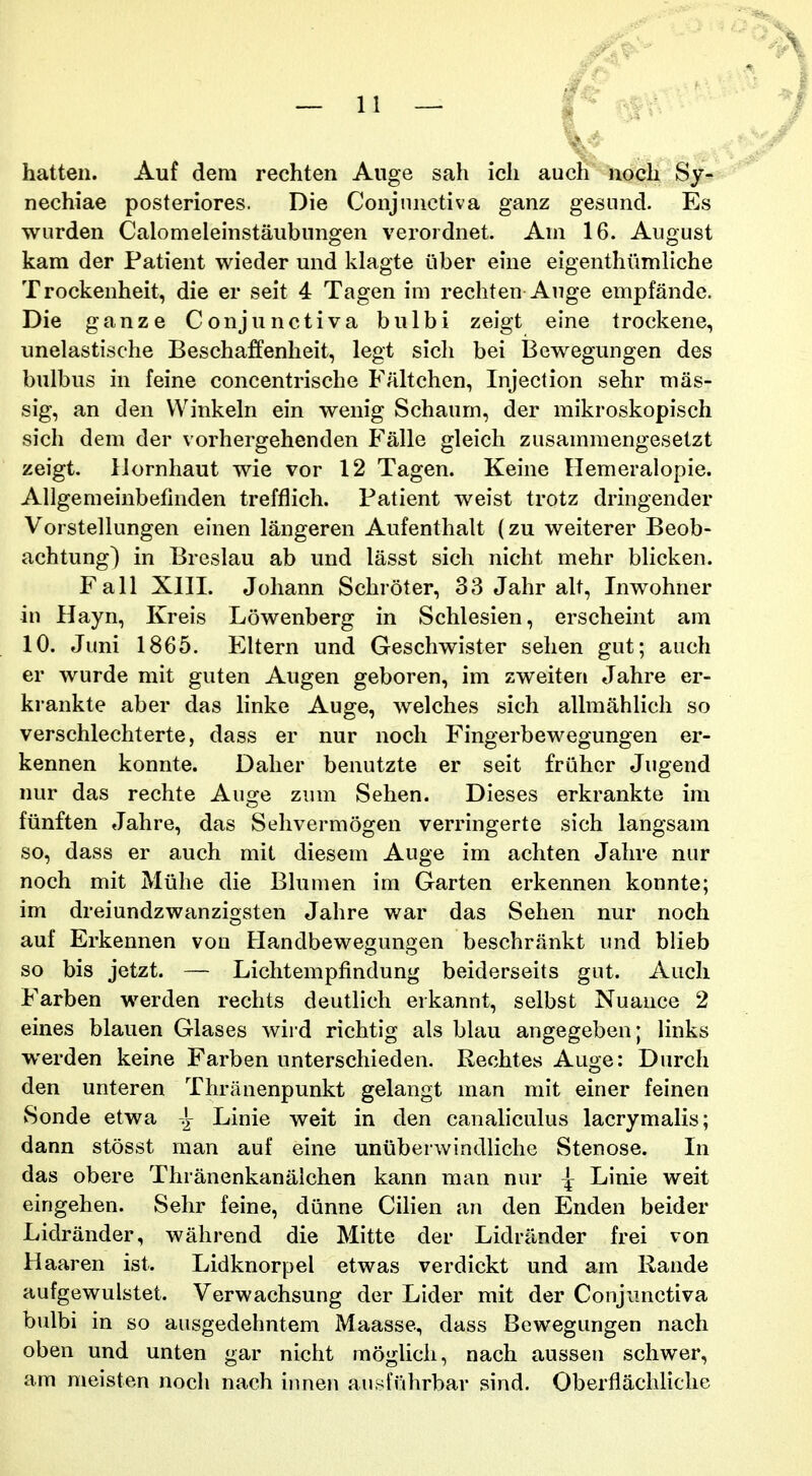 hatten. Auf dem rechten Auge sah ich aucti noch Sy- nechiae posteriores. Die Conjniictiva ganz gesnnd. Es wurden Calomeleinstaubnngen verordnet. Am 16. August kam der Patient wieder und klagte iiber eine eigenthumliche Trockenheit, die er seit 4 Tagen im rechten Auge empfande. Die ganze Conjunctiva bulbi zeigt eine trockene, unelastische Beschaffenheit, legt sicli bei Bewegungen des bulbus in feine concentrische Faltchen, Injection sehr nias- sig, an den Winkeln ein wenig Schaum, der mikroskopisch sich dem der vorhergehenden Falle gleich zusammengesetzt zeigt. IJornhaut wie vor 12 Tagen. Keine Ilemeralopie. Allgemeinbefmden treftiich. Patient weist trotz dringender Vorstellungen einen langeren Aufenthalt (zu weiterer Beob- achtung) in Breslau ab und lasst sich nicht mehr bhcken. Fall XIII. Johann Schroter, 33 Jahr alt, Inwohner in Hayn, Kreis Lowenberg in Schlesien, erscheint am 10. Juni 1865. Eltern und Geschwister sehen gut; auch er wurde mit guten Augen geboren, im zweiten Jahre er- krankte aber das linke Auge, welches sich allmahlich so verschlechterte, dass er nur noch Fingerbewegungen er- kennen konnte. Daher benutzte er seit fruher Jugend nur das rechte Auge zum Sehen. Dieses erkrankte im fiinften Jahre, das Sehvermogen verringerte sich langsam so, dass er auch mit diesem Auge im achten Jahre nur noch mit Miihe die Blumen im Garten erkennen konnte; im dreiundzwanzigsten Jahre war das Sehen nur noch auf Erkennen vou Handbewegungen beschrankt und blieb so bis jetzt. — Lichtempfindung beiderseits gut. Auch Farben werden rechts deutlich erkannt, selbst Nuance 2 eines blauen Glases wird richtig als bUiu angegeben; links werden keine Farben unterschieden. Rechtes Auge: Durch den unteren Thranenpunkt gelangt man mit einer feinen Sonde etwa ^ Linie weit in den canaliculus lacrymalis; dann stosst man auf eine uniiberwindliche Stenose. In das obere Thranenkanalchen kann man nur ^ Linie weit eingehen. Sehr feine, dunne Cihen an den Enden beider Lidrander, wahrend die Mitte der Lidrilnder frei von Haaren ist. Lidknorpel etwas verdickt und am Rande aufgewulstet. Verwachsung der Lider mit der Conjimctiva bulbi in so ausgedehntem Maasse, dass Bewegungen nach oben und unten gar niclit moglich, nach aussen schwer, am meisten noch nach iiuien ausfulirbar sind. Oberflachliche