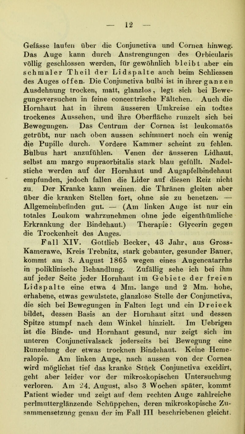 Gefasse laufeii iiber die Conjunctiva und Cornea liinweg. Das Auge kann durch Anstrengungen des Orbicularis vollig gesclilossen werden, fiir gewohnlich bleibt aber ein schmaler Theil der Lidspalte auch beim Schliessen des Auges of fen. Die Conjunctiva bulbi ist in ihrer ganzen Ausdehnung trocken, matt, glanzlos, legt sich bei Bewe- gungsversuchen in feine concertrische Faltchen. Auch die Hornhaut hat in ihrem ausseren Umkreise ein todtes trockenes Aussehen, und ihre Oberflache runzelt sich bei Bewegungen. Das Centrum der Cornea ist leukomatos getrubt, nur nach oben aussen schimmert noch ein wenig die Pupille durch. Vordere Kammer scheint zu fehlen. Biilbus hart anzufiihlen. Venen der ansseren Lidhaut. selbst am margo supraorbitalis stark blau gefiillt. Nadel- stiche werden auf der Hornhaut und Augapfelbindehaut empfunden, jedoch fallen die Lider auf diesen Reiz nicht zu. Der Kranke kann weinen. die Thranen gleiten aber iiber die kranken Stellen fort, ohne sie zu benetzen. — Allgemeinbefinden gut. — (Am linken Auge ist nur ein totales Leukom wahrzunehmen ohne jede eigenthiimliche Erkrankung der Bindehaut.) Therapie: Glycerin gegen die Trockenheit des Auges. Fall XIV. Gottlieb Becker, 43 Jahr, aus Gross- Kamerawe, Kreis Trebnitz, stark gebauter, gesunder Bauer, kommt am 3. August 1865 wegen eines Augencatarrhs in poliklinische Behandlung. Zufallig sehe ich bei ihm auf jeder Seite jeder Hornhaut im Gebiete der freien Lidspalte eine etwa 4 Mm. lange und 2 Mm. hohe, erhabene, etwas gewulstete, glanzlose Stelle der Conjunctiva, die sich bei Bewegungen in Falten legt und ein D r e i e c k bildet, dessen Basis an der Hornhaut sitzt und dessen Spitze stumpf nach dem Winkel hinzielt. Im Uebrigen ist die Binde- und Hornhaut gesund, nur zeigt sich im unteren Conjunctivalsack jederseits bei Bewegung eine Runzelung der etwas trocknen Bindehaut. Keine Heme- ralopie. Am linken Auge, nach aussen von der Cornea wird moglichst tief das kranke Stiick Conjunctiva excidirt, geht aber leider vor der mikroskopischen Untersuchung verloren. Am 24. August, also 3 Wochen spater, kommt Patient wieder und zeigt auf dem rechten Auge zahlreiche perlmutterglanzende Schiippchen, deren mikroskopische Zu- sammensetzung genau der im Fall III beschriebenen gleicht.