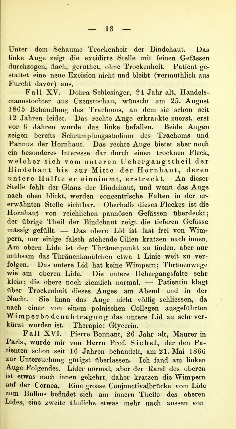 Unter dem Schauiiie Trockenheit der Bindehaut. Das linke Auge zeigt die excidirte Stelle mit feinen Gefassen durchzogen, flach, gerothet, ohne Trockenheit. Patient ge- stattet eine neue Excision nicht und bleibt (vermuthlich aus Furcht davor) aus. Fall XV. Dobra Schlesinger, 24 Jahr alt, Handels- raannstochter aus Czenstochau, wiinscht am 25. August 1865 Behandhmg des Trachoms, an dem sie schon seit 12 Jahren leidet. Das rechte Auge erkrankte zuerst, erst vor 6 Jahren wurde das linke befallen. Beide Augen zeigen bereits Schrumpfungsstadium des Trachoms und Pannus der Hornhaut. Das rechte Auge bietet aber noch ein besonderes Interesse dar durch einen trocknen Fleck, welcher sich vom unteren Uebergang stheil der Bindehaut bis zur Mitte der Hornhaut, deren untere Halfte er einnimmt, erstreckt. An dieser Stelle fehlt der Glanz der Bindehaut, und wenn das Auge nach oben blickt, werden concentrische Falten in der er- erwahnten Stelle sichtbar. Oberhalb dieses Fleckes ist die Hornhaut von reichlichen pannosen Gefassen iiberdeckt; der iibrige Theil der Bindehaut zeigt die tieferen Gefasse massig gefiillt. — Das obere Lid ist fast frei von Wim- pern, nur einige falsch stehende Cilien kratzen nach innen. Am obern Lide ist der Thranenpunkt zu finden, aber nur miihsam das Thranenkanalchen etwa 1 Linie weit zu ver- folgen. Das untere Lid hat keine Wimpern; Thranenwege wie am oberen Lide. Die untere Uebergangsfalte sehr klein; die obere noch ziemlich normal. — Patientin klagt iiber Trockenheit dieses Auges am Abend und in der Nacht. Sie kann das Auge nicht voMig schliessen, da nach einer von einem polnischen Collegen ausgefiihrten Wimperbodenabtragung das untere Lid zu sehr ver- kiirzt worden ist. Therapie: Glycerin. Fall XVI. Pierre Bonnant, 26 Jahr alt, Maurer in Paris, wurde mir von Herrn Prof. Sichel, der den Pa- tienten schon seit 16 Jahren behandelt, am 21. Mai 1866 zur Untersuchung gutigst iiberlassen. Ich fand ara linken Auge Folgendes. Lider norraal, aber der Band des oberen ist etwas nach innen gekehrt, daher kratzen die Wimpern auf der Cornea» Eine grosse Conjunctivalbriicke vom Lide zum Bulbus befindet sich am innern Theile des oberen Lides, eine zweite ahnliche etwas mehr nach aussen von