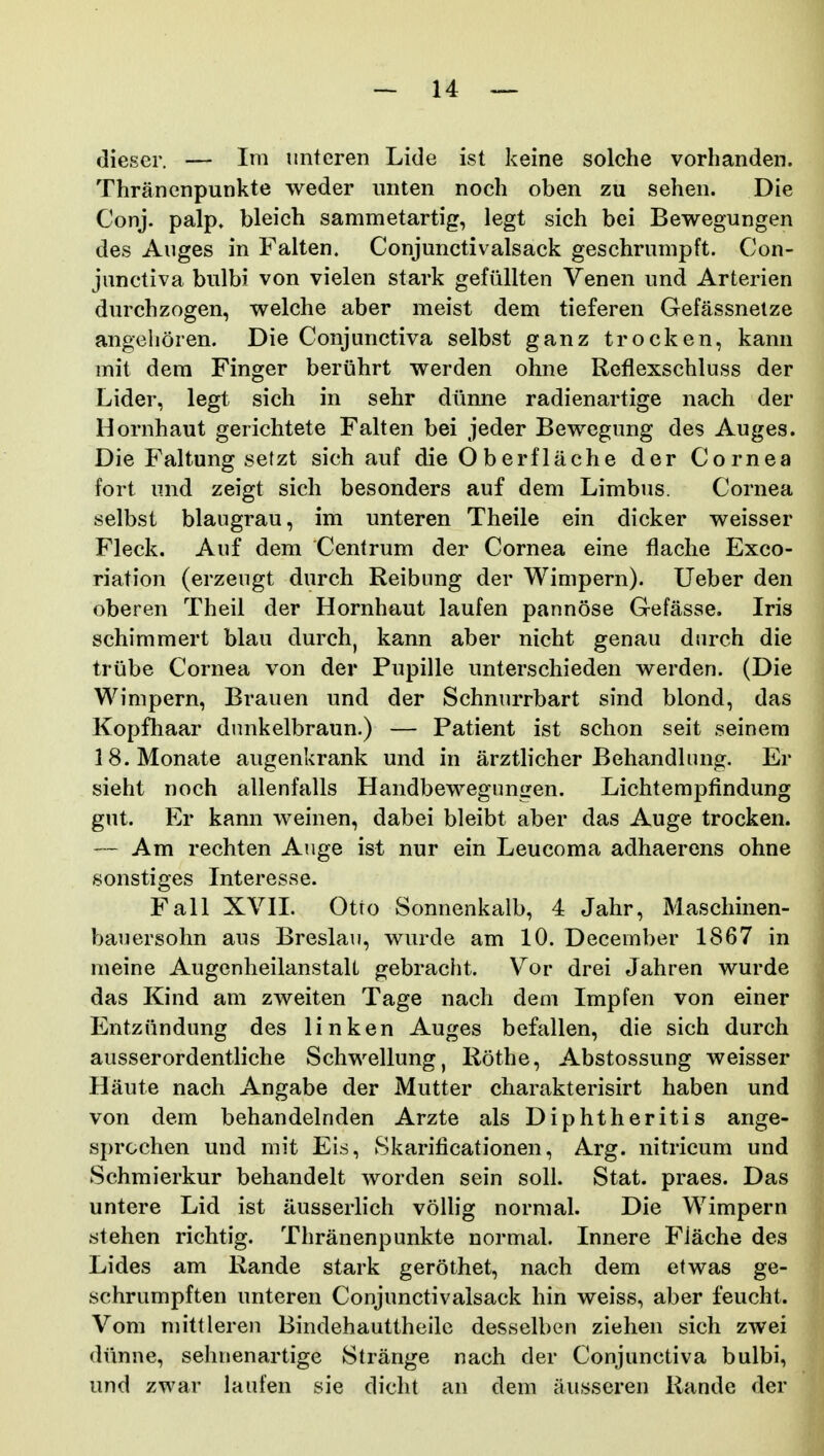 dieser. — Im imtcren Lide ist keine solche vorhanden. Thranenpunkte weder iinten noch oben zu sehen. Die Conj. palp. bleich sammetartig, legt sich bei Bewegungen des Auges in Falten. Conjunctivalsack geschrumpft. Con- junctiva bulbi von vielen stark gefiillten Venen und Arterien durchzogen, welche aber meist dem tieferen Gefassnetze angehoren. Die Conjunctiva selbst ganz trocken, kami mit dera Finger beruhrt werden ohne Reflexschluss der Lider, legt sich in sehr diinne radienartige nach der Hornhaut gerichtete Falten bei jeder Bewegung des Auges. Die Faltung sefzt sich auf die Oberflache der Cornea fort und zeigt sich besonders auf dem Limbus. Cornea selbst blaugrau, im unteren Theile ein dicker weisser Fleck. Auf dem Centrum der Cornea eine flache Exco- riation (erzeugt durch Reibung der Wimpern). Ueber den oberen Theil der Hornhaut laufen pannose Gefasse. Iris schimmert blau durch, kann aber nicht genau diirch die trube Cornea von der Pupille unterschieden werden. (Die Wimpern, Brauen und der Schnurrbart sind blond, das Kopfliaar dnnkelbraun.) — Patient ist schon seit seinem IS.Monate augenkrank und in arzthcher Behandhuig. Er sieht noch allenfalls Handbewegungen. Lichtempfindung gut. Er kann weinen, dabei bleibt aber das Auge trocken. — Am rechten Ange ist nur ein Leucoma adhaerens ohne sonstiges Interesse. FaH XVIL Otto Sonnenkalb, 4 Jahr, Maschinen- bauersohn aus Breslau, wurde am 10. December 1867 in meine AugenheilanstaU gebracht. Vor drei Jahren wurde das Kind am zweiten Tage nach dem Impfen von einer Entzundung des linken Auges befallen, die sich durch ausserordentliche Schwellung, Rothe, Abstossung weisser Haute nach Angabe der Mutter charakterisirt haben und von dem behandelnden Arzte als Diphtheritis ange- sprochen und mit Eis, Skarificationen, Arg. nitricum und Schmierkur behandelt worden sein soll. Stat. praes. Das untere Lid ist ausserlich voUig normah Die Wimpern stehen richtig. Thranenpunkte normal. Innere Fiache des Lides am Rande stark gerothet, nach dem etwas ge- schrumpften unteren Conjunctivalsack hin weiss, aber feucht. Vom mittleren Bindehauttheilc desseUieu ziehen sich zwei diinne, sehnenartige Strange nach der Conjunctiva bulbi, und zwar laufen sie dicht an dem ausseren Rande der