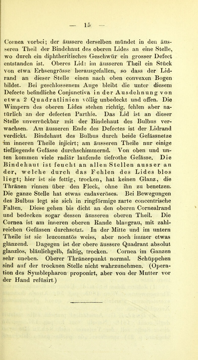 Coinea vorbei; der aussere derselben mundet in den aus- seren Theil der Bindehaut des oberen Lides an eine Stelle, wo durch ein diphtheritisches Geschwiir ein grosser Defect entstanden ist. Oberes Lid: iin ausseren Theil ein Stuck von elwa Erbsengrosse herausgefallen, so dass der Lid- rand an dieser Stelle einen nach oben convexen Bogen bildet. Bei geschlossenem Auge bleibt die unter diesem Defecte befindliche Conjunctiva in der Ausdehnung von etwa 2 Quadratlinien voUig unbedeckt und offen. Die Wimpern des oberen Lides stehen richtig, fehlen aber na- tiirHch an der defecten Parthie. Das Lid ist an dieser Stelle unverriickbar mit der Bindehaut des Bulbus ver- wachsen. Am ausseren Ende des Defectes ist der Lidrand verdickt. Bindehaut des Bulbus durch beide Gefassnetze im inneren Theile injicirt; am ausseren Theile nur einige tiefliegende Gefasse durchschimmernd. Von oben und un- ten kommen viele radiar laufende tiefrothe Gefasse. Die Bindehaut ist feucht an allen Stellen ausser an der, welche durch das Fehlen des Lides blos liegt; hier ist sie fettig, trocken, hat keinen Glanz, die Thranen rinnen iiber den Fleck, ohne ihn zu benetzen. Die ganze Stelle hat etwas cadaveroses. Bei Bewegungen des Bulbus legt sie sich in ringformige zarte concentrische Falten. Diese gehen bis dicht an den oberen Cornealrand und bedecken sogar dessen ausseren oberen Theil. Die Cornea ist am inneren oberen Rande blaugrau, mit zahl- reichen Gefassen durchsetzt. In der Mitte imd im untern Theile ist sie leucomatos weiss, aber no(;h immer etwas glanzend. Dagegen ist der obere aussere Quadrant absolut glanzlos, blaulichgelb, faltig, trocken. Cornea im Ganzen sehr uneben. Oberer Thranenpunkt normaL Schuppchen sind auf der trocknen Stelle nicht wahrzunehmen. (Opera- tion des Symblepharon proponirt, aber von der Mutter vor der Hand refiisirt.)