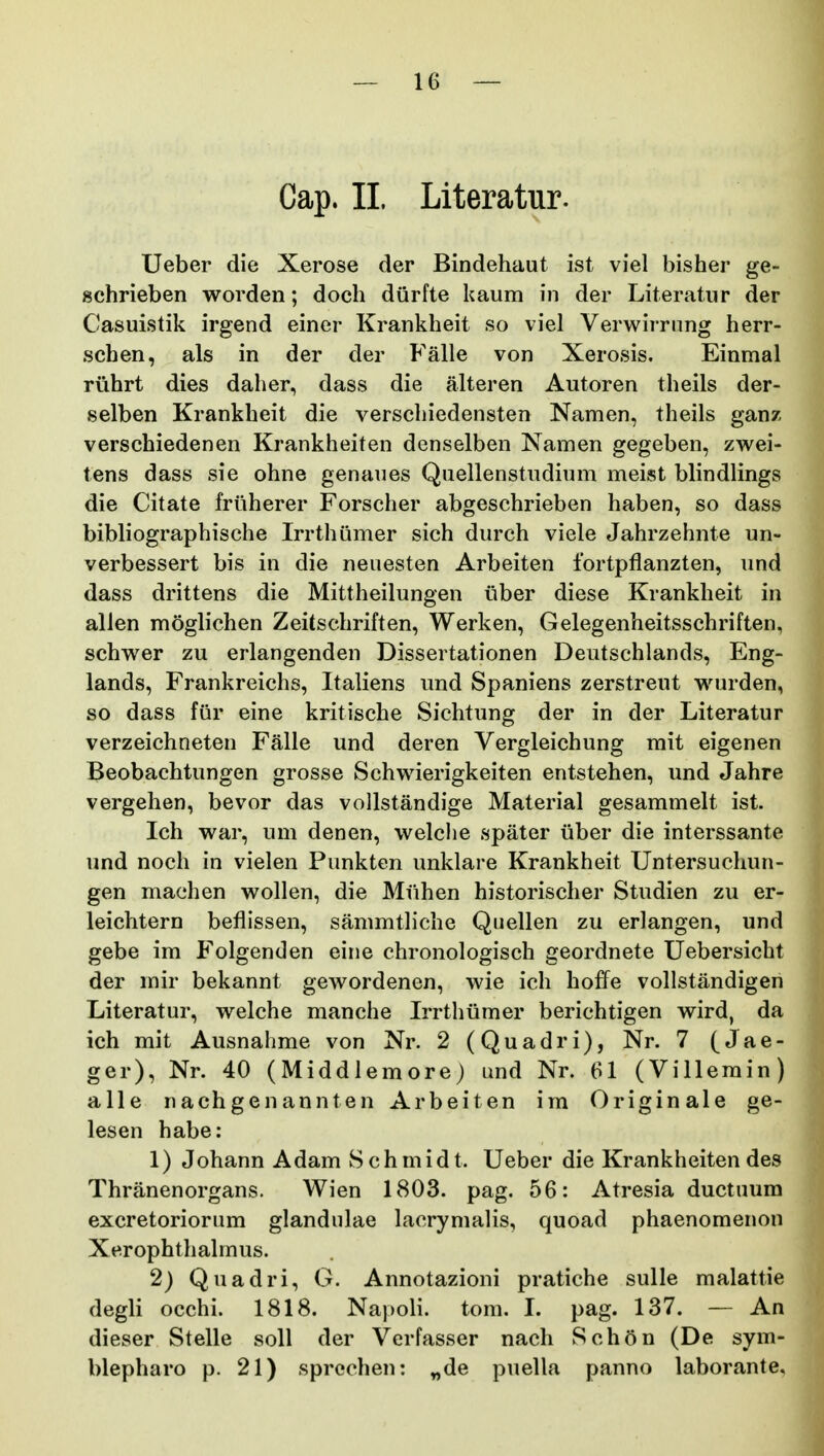 Cap. 11. Literatur. Ueber die Xerose der Bindehaut ist viel bisher ge- schrieben worden; doch diirfte kaum in der Literatur der Casuistik irgend einer Krankheit so viel Verwirrung herr- schen, als in der der Falle von Xerosis. Einmal riihrt dies daher, dass die alteren Autoren theils der- selben Krankheit die verschiedensten Namen, theils ganz verschiedenen Krankheiten denselben Namen gegeben, zwei- tens dass sie ohne genaues Quellenstudium meist bhndlings die Citate friiherer Forscher abgeschrieben haben, so dass bibliographische Irrthiimer sich durch viele Jahrzehnte un- verbessert bis in die neuesten Arbeiten fortpflanzten, und dass drittens die Mittheilungen iiber diese Krankheit in allen moghchen Zeitschriften, Werken, Gelegenheitsschriften, schwer zu erlangenden Dissertationen Deutschlands, Eng- lands, Frankreichs, Italiens und Spaniens zerstreut wurden, so dass fiir eine kritische Sichtung der in der Literatur verzeichneten Falle und deren Vergleichung mit eigenen Beobachtungen grosse Schwierigkeiten entstehen, und Jahre vergehen, bevor das vollstandige Material gesammelt ist. Ich war, um denen, welclie spater uber die interssante und noch in vielen Punkten unklare Krankheit Untersuchun- gen machen wollen, die Miihen historischer Studien zu er- leichtern beflissen, sammtliche Quellen zu erlangen, und gebe im Folgenden eine chronologisch geordnete Uebersicht der mir bekannt gewordenen, wie ich hoffe vollstandigen Literatur, welche manche Irrthiimer berichtigen wird, da ich mit Ausnahme von Nr. 2 (Quadri), Nr. 7 (Jae- ger), Nr. 40 (Middlemore) und Nr. 61 (Villerain) alle nachgenannten Arbeiten im Originale ge- lesen habe: 1) Johann Adam S ch mid t. Ueber die Krankheiten des Thranenorgans. Wien 1803. pag. 56: Atresia ductuum excretoriorum glandulae lacrymalis, quoad phaenoraenon Xerophthalmus. 2) Quadri, G. Annotazioni pratiche sulle malattie degli occhi. 1818. Napoli. tom. I. pag. 137. — An dieser Stelle soll der Verfasser nach Schon (De sym- blepharo p. 21) sprechen: „de puella panno laborante.