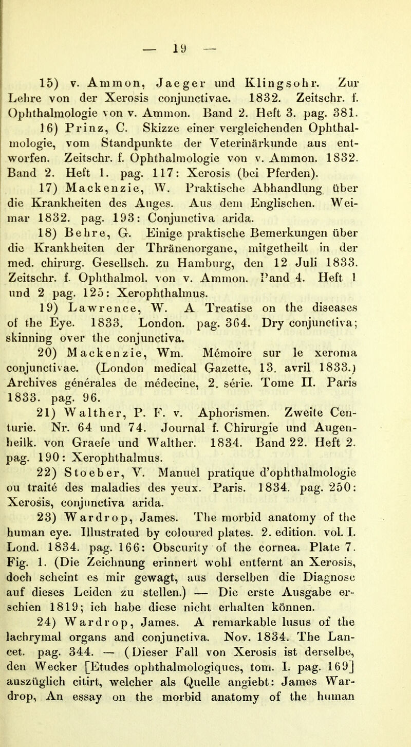 15) V. Animon, Jaeger iind Klingsohr. Zur Lehre von der Xerosis conjunctivae. 1832. Zeitschr. f. Ophthalmologie von v. Ammon. Band 2. Heft 3. pag. 381. 16) Prinz, C. Skizze einer vergleichenden Ophthal- mologie, vom Standpunkte der Veterinarkunde aus ent- worfen. Zeitschr. f. Ophthalmologie von v. Ammon. 1832. Band 2. Heft 1. pag. 117: Xerosis (bei Pferden). 17) Mackenzie, W. Praktische Abhandlung uber die Krankheiten des Auges. Aus dem Englischen. Wei- mar 1832. pag. 193: Conjunctiva arida. 18) Behre, G. Einige praktische Bemerkungen iiber die Krankheiten der Thranenorgane, mitgetheilt in der med. chirurg. Gesellsch. zu Hamburg, den 12 Juli 1833. Zeitschr. f. Ophthalmol. von v. Ammon. I-and 4. Heft 1 und 2 pag. 125: Xerophthalmus. 19) Lav^rence, W. A Treatise on the diseases of the Eye. 1833. London. pag. 364. Dry conjunctiva; skinning over the conjunctiva. 20) Mackenzie, Wm. Memoire sur le xeroma conjunctivae. (London medical Gazette, 13. avril 1833.; Archives generales de medecine, 2. serie. Tome II. Paris 1833. pag. 96. 21) Walther, P. F. v. Aphorismen. Zweite Cen- turie. Nr. 64 und 74. Journal f. Chirurgie und Augen- heilk. von Graeie und W^alther. 1834. Band 22. Heft 2. pag. 190: Xerophthalmus. 22) Stoeber, V. Manuel pratique d'ophthalmologie ou traite des maladies des yeux. Paris. 1834. pag. 250: Xerosis, conjimctiva arida. 23) Wardrop, James. Tlie morbid anatomy of the human eye. Illustrated by coloured plates. 2. edition. vol. I. Lond. 1834. pag. 166: Obscurity of the cornea. Plate 7. Fig. 1. (Die Zeichnung erinnert wohl entternt an Xerosis, doch scheint es mir gewagt, aus derselben die Diagnosc auf dieses Leiden zu stellen.) — Die erste Ausgabe er- schien 1819; ich habe diese nicht erhalten konnen. 24) Wardrop, James. A remarkable lusus of the lachrymal organs and conjunctiva. Nov. 1834. The Lan- cet. pag. 344. -— (Dieser Fall von Xerosis ist derselbe, den Wecker [Etudes ophthalmologiques, tom. I. pag. 169] ausziiglich citirt, welcher als Quelle angiebt: James War- drop, An essay on the morbid anatomy of the human