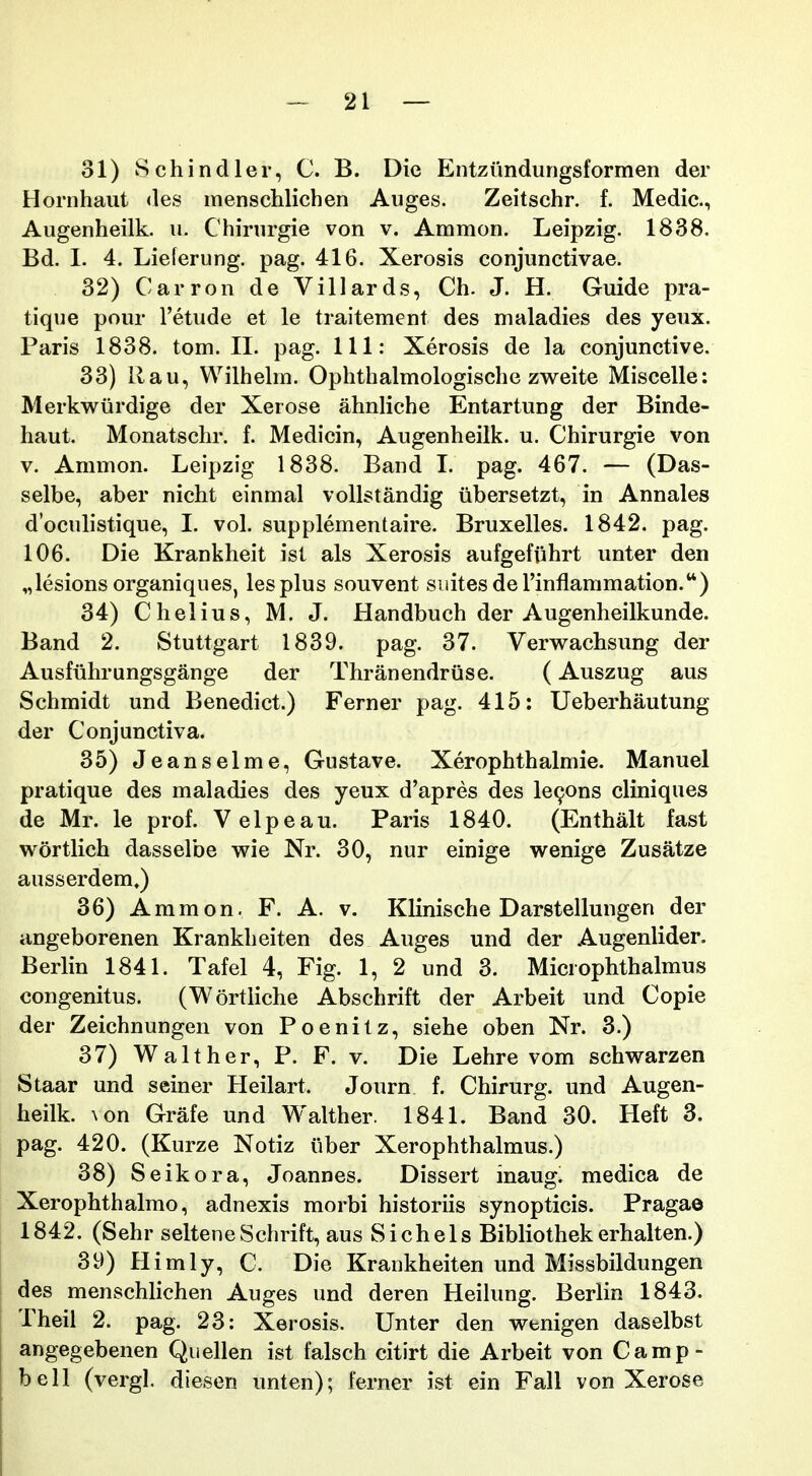 31) Schindler, C. B. Die Entzimdungsformen der Hornhaut <les menschlichen Auges. Zeitschr. f. Medic, Augenheilk. u. Chirurgie von v. Ammon. Leipzig. 1838. Bd. I. 4. Lieferung. pag. 416. Xerosis conjunctivae. 32) Carron de Villards, Ch. J. H. Guide pra- tique pour Tetude et le traitement des maladies des yeux. Paris 1838. tom. II. pag. 111: Xerosis de la conjunctive. 33) Rau, Wilhehn. Ophthalmologische zweite Miscelle: Merkwiirdige der Xerose ahnliche Entartung der Binde- haut. Monatschr. f. Medicin, Augenheilk. u. Chirurgie von V. Ammon. Leipzig 1838. Band I. pag. 467. — (Das- selbe, aber nicht einmal vollstandig iibersetzt, in Annales doculistique, 1. vol. supplementaire. Bruxelles. 1842. pag. 106. Die Krankheit ist als Xerosis aufgefiihrt unter den „lesionsorganiques, lesplus souvent suitesderinflammation.) 34) Chelius, M. J. Handbuch der Augenheilkunde. Band 2. Stuttgart 1839. pag. 37. Verwachsung der Ausfiihrungsgange der Thranendriise. (Auszug aus Schmidt und Benedict.) Ferner pag. 415: Ueberhautung der Conjunctiva. 35) Jeanselme, Gustave. Xerophthalmie. Manuel pratique des maladies des yeux d'apres des le^ons cliniques de Mr. le prof. Velpeau. Paris 1840. (Enthalt fast wortlich dasselbe wie Nr. 30, nur einige wenige Zusatze ausserdem,) 36) Aramon. F. A. v. Klinische Darstellungen der angeborenen Krankheiten des Auges und der Augenlider. Berlin 1841. Tafel 4, Fig. 1, 2 und 3. Mici ophthalmus congenitus. (Wortliche Abschrift der Arbeit und Copie der Zeichnungen von Poenitz, siehe oben Nr. 3.) 37) Walther, P. F. v. Die Lehre vom schwarzen Staar und seiner Heilart. Journ f. Chirurg. und Augen- heilk. ^on Grafe und Walther. 1841. Band 30. Heft 3. pag. 420. (Kurze Notiz iiber Xerophthalmus.) 38) Seikora, Joannes. Dissert inaug! medica de Xerophthalmo, adnexis morbi historiis synopticis. Pragao 1842. (Sehr selteneSchrift, aus Sichels Bibliothek erhalten.) 39) Himly, C. Die Krankheiten und Missbildungen des menschlichen Auges und deren Heilung. Berlin 1843. Theil 2. pag. 23: Xerosis. Unter den wenigen daselbst angegebenen Quellen ist falsch citirt die Arbeit von Camp- bell (vergl. diesen unten); ferner ist ein Fall von Xerose